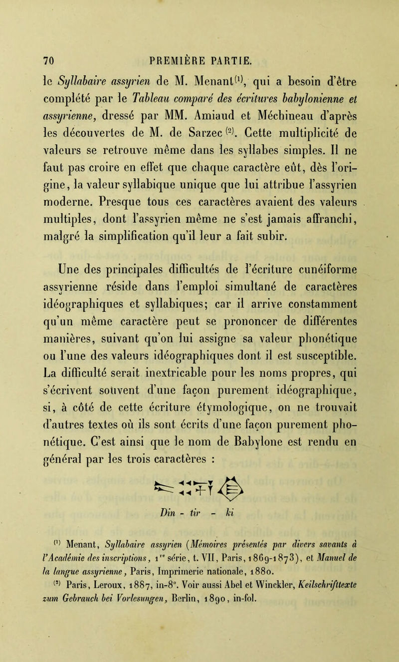 le Syllabaire assyrien de M. Menanlt^V qui a besoin d’être complété par le Tableau comparé des écritures babylonienne et assyrienne, dressé par MM. Amiaud et Mécbineau d’après les découvertes de M. de Sarzec Cette multiplicité de valeurs se retrouve même dans les syllabes simples. Il ne faut pas croire en effet que chaque caractère eût, dès l’ori- gine, la valeur syllabique unique que lui attribue l’assyrien moderne. Presque tous ces caractères avaient des valeurs multiples, dont l’assyrien même ne s’est jamais affranchi, malgré la simplification qu’il leur a fait subir. Une des principales difficultés de l’écriture cunéiforme assyrienne réside dans l’emploi simultané de caractères idéographiques et syllabiques; car il arrive constamment qu’un même caractère peut se prononcer de différentes manières, suivant qu’on lui assigne sa valeur phonétique ou l’une des valeurs idéographiques dont il est susceptible. La difficulté serait inextricable pour les noms propres, qui s’écrivent souvent d’une façon purement idéographique, si, à côté de cette écriture étymologique, on ne trouvait d’autres textes où ils sont écrits d’une façon purement pho- nétique. C’est ainsi que le nom de Babylone est rendu en général par les trois caractères : T Din - tir Menant, Syllabaire assyrien (Mémoires présentés par divers savants à l’Académie des inscriptions, i” sf^rie, t. VII, Paris, 1869-1 878), et Manuel de la langue assyrienne, Paris, Imprimerie nationale, 1880. Paris, Leroux, 1887, in-8°. Voir aussi Abel et Winckler, Keilschri/ltexte zum Gebrauch bei Vorlesungen, Berlin, 1890, in-foi.