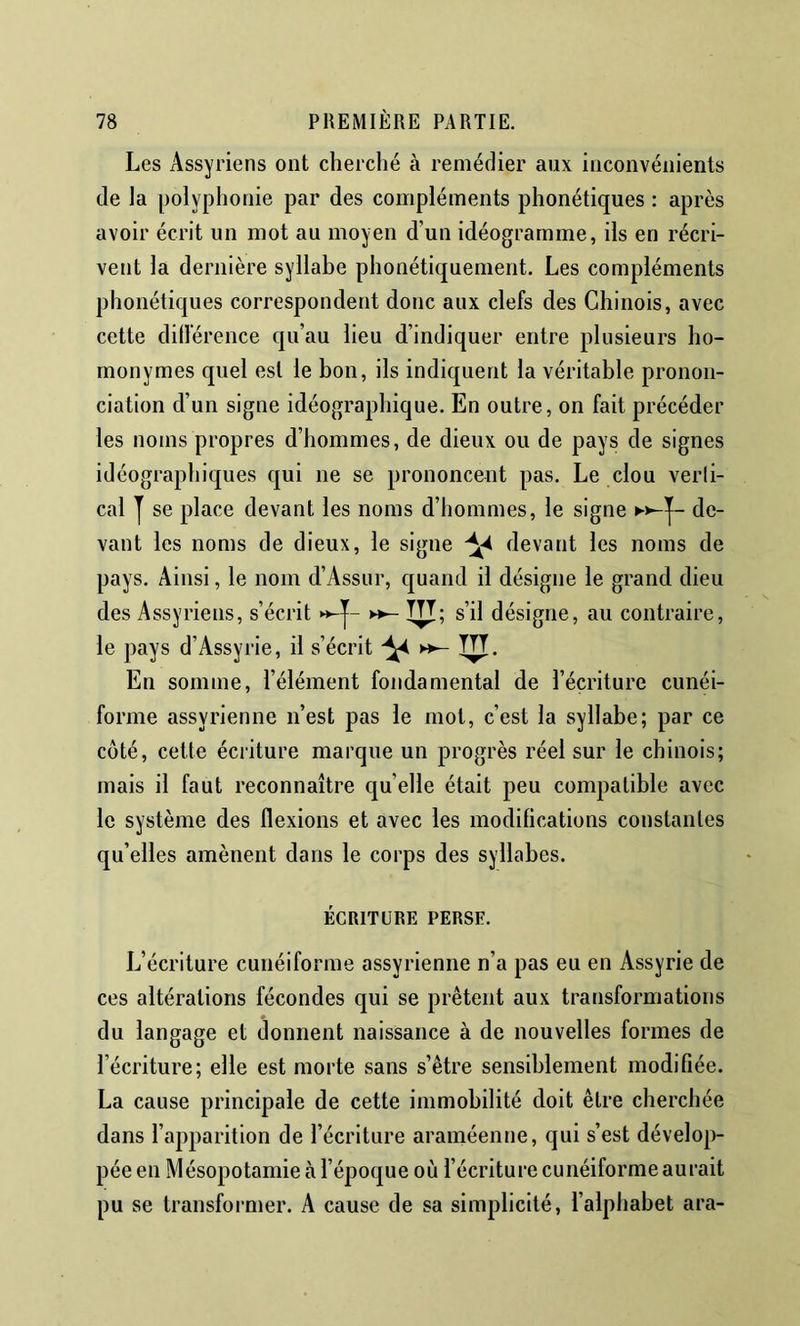 Les Assyriens ont cherché à remédier aux inconvénients de la polyphonie par des compléments phonétiques : après avoir écrit un mot au moyen d’un idéogramme, ils en récri- vent la dernière syllabe phonétiquement. Les compléments phonétiques correspondent donc aux clefs des Chinois, avec cette dillérence qu’au lieu d’indiquer entre plusieurs ho- monymes quel est le bon, ils indiquent la véritable pronon- ciation d’un signe idéographique. En outre, on fait précéder les noms propres d’hommes, de dieux ou de pays de signes idéogra phiques qui ne se prononcent pas. Le clou verli- cal y se place devant les noms d’hommes, le signe K>-y- de- vant les noms de dieux, le signe ^ devant les noms de pays. Ainsi, le nom d’Assur, quand il désigne le grand dieu des Assyriens, s’écrit «-y- ►»- TTT; s’il désigne, au contraire, le pays d’Assyrie, il s’écrit TTT. En somme, l’élément fondamental de l’écriture cunéi- forme assyrienne n’est pas le mot, c’est la syllabe; par ce côté, cette écriture marque un progrès réel sur le chinois; mais il faut reconnaître qu elle était peu compatible avec le système des flexions et avec les modifications constantes qu’elles amènent dans le corps des syllabes. ÉCRITURE PERSE. L’écriture cunéiforme assyrienne n’a pas eu en Assyrie de ces altérations fécondes qui se prêtent aux transformations du langage et donnent naissance à de nouvelles formes de l’écriture; elle est morte sans s’être sensiblement modifiée. La cause principale de cette immobilité doit être cherchée dans l’apparition de l’écriture araméenne, qui s’est dévelop- pée en Mésopotamie à l’époque où l’écriture cunéiforme aurait pu se transformer. A cause de sa simplicité, l’alphabet ara-