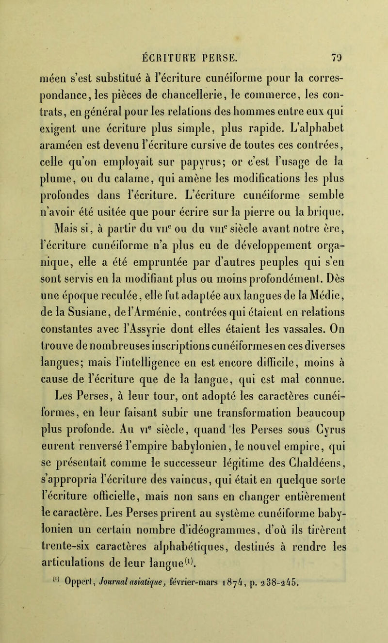 méeii s’est substitué à l’écrituee cunéiforme pour la corres- pondance, les pièces de chancellerie, le commerce, les con- trats, en général pour les relations des hommes entre eux qui exigent une écriture plus simple, plus rapide. L’alphabet araméen est devenu l’écriture cursive de toutes ces contrées, celle qu’on employait sur papyrus; or c’est l’usage de la plume, ou du calame, qui amène les modifications les plus profondes dans l’écriture. L’écriture cunéiforme semble n’avoir été usitée que pour écrire sur la pierre ou la brique. Mais si, à partir du vu® ou du vni® siècle avant notre ère, l’écriture cunéiforme n’a plus eu de développement orga- nique, elle a été empruntée par d’autres peuples qui s’en sont servis en la modifiant plus ou moins profondément. Dès une époque reculée, elle fut adaptée aux langues de la Médie, de la Susiane, de l’Arménie, contrées qui étaient en relations constantes avec l’Assyrie dont elles étaient les vassales. On trouve de nombreuses inscriptions cunéiformes en ces diverses langues; mais l’intelligence en est encore difficile, moins à cause de l’écriture que de la langue, qui est mal connue. Les Perses, à leur tour, ont adopté les caractères cunéi- formes, en leur faisant subir une transformation beaucoup plus profonde. Au vi® siècle, quand les Perses sous Gyrus eurent renversé fempire babylonien, le nouvel empire, qui se présentait comme le successeur légitime des Glialdéens, s’appropria l’écriture des vaincus, qui était en quelque sorte l’écriture ofîîcielle, mais non sans en changer entièrement le caractère. Les Perses prirent au système cunéiforme baby- lonien un certain nombre d’idéogrammes, d’où ils tirèrent trente-six caractères alphabétiques, destinés à rendre les articulations de leur langue Oppert, Journal asiatique, fëvrier-niars 1874, p. 238-245.