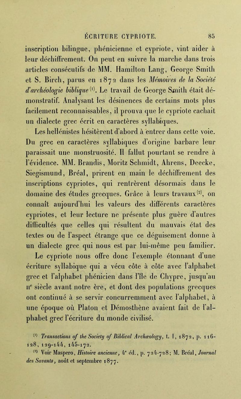 inscription bilingue, phénicienne et cypriote, vint aider à leur déchiffrement. On peut en suivre la marche dans trois articles conséculifs de MM. Hamilton Lang, George Smith et S. Birch, parus en 1872 dans les Mémoires de la Société d’archéologie biblique^''). Le travail de George Smith était dé- monstratif. Analysant les désinences de certains mots plus facilement reconnaissables, il prouva que le cypriote cachait un dialecte grec écrit en caractères syllabiques. Les hellénistes hésitèrent d’abord à entrer dans cette voie. Du grec en caractères syllabiques d’origine barbare leur paraissait une monstruosité. Il fallut pourtant se rendre à l’évidence. MM. Brandis, Moritz Schmidt, Ahrens, Deecke, Siegismund, Bréal, prirent en main le déchiffrement des inscriptions cypriotes, qui rentrèrent désormais dans le domaine des études grecques. Grâce à leurs travauxon connaît aujourd’hui les valeurs des différents caractères cypriotes, et leur lecture ne présente plus guère d’autres difficultés que celles c[ui résultent du mauvais état des textes ou de l’aspect étrange que ce déguisement donne à un dialecte grec qui nous est par lui-même peu familier. Le cypriote nous offre donc l’exemple étonnant d’une écriture syllabique qui a vécu côte à cote avec l’alphabet grec et l’alphabet phénicien dans l’île de Chypre, jusqu’au II® siècle avant notre ère, et dont des populations grecques ont continué à se servir concurremment avec l’alphabet, à une époque où Platon et Démosthène avaient fait de l’al- phabet grec l’écriture du monde civilisé. Transactions of lhe Society of Biblical Archœology, t. I, 1872, p. 116- 128, 129-in, 145-172. Voir Maspero, Histoire ancienne, 4' e'd., p. 724-728; M. Bréal, Journal des Savants, août et septembre 1877.