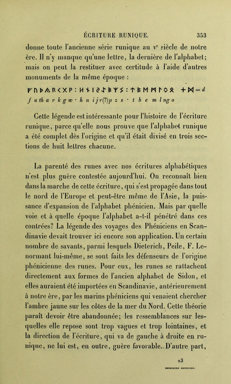 donne toute l’ancienne série runique au v'' siècle de notre ère. 11 n’y manque qu’une lettre, la dernière de l’alphabet; mais on peut la restituer avec certitude à l’aide d’autres monuments de la même époque : rnt>AR<XP:H1sld4'^Y$:t^MMro^ = J U th a r h g w • h n ij r(^)p zs‘ tbe ml ngo Cette légende est intéressante pour l’histoire de l’écriture runique, parce cju’elle nous prouve que l’alphabe-t runique a été complet dès l’origine et qu’il était divisé en trois sec- tions de huit lettres chacune. La parenté des runes avec nos écritures alphabétiques n’est plus guère contestée aujourd’hui. On reconnaît bien dans la marche de cette écriture, qui s’est propagée dans tout le nord de l’Europe et peut-être même de l’Asie, la puis- sance d’expansion de l’alphabet phénicien. Mais par quelle voie et à quelle époque l’alphabet a-t-il pénétré dans ces contrées? La légende des voyages des Phéniciens en Scan- dinavie devait trouver ici encore son application. Un certain nombre de savants, parmi lesquels Dieterich, Peile, F. Le- normant lui-même, se sont faits les défenseurs de l’origine phénicienne des runes. Pour eux, les runes se rattachent directement aux formes de l’ancien alphabet de Sidon, et elles auraient été importées en Scandinavie, antérieurement à notre ère, par les marins phéniciens qui venaient chercher l’ambre jaune sur les côtes de la mer du Nord. Cette théorie paraît devoir être abandonnée; les ressemblances sur les- quelles elle repose sont trop vagues et trop lointaines, et la direction de l’écriture, qui va de gauche à droite en ru- nique, ne lui est, en outre, guère favorable..D’autre part, 93 *ATIO:<iLr!i