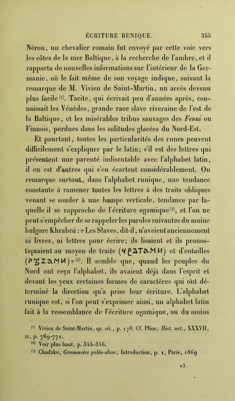 Néron, un chevalier romain fut envoyé par cette voie vers les côtes de la mer Baltique, à la recherche de l’amhre, et il rapporta de nouvelles informations sur l’intérieur de la Ger- manie, où le fait même de son voyage indique, suivant la remarque de M. Vivien de Saint-Martin, un accès devenu plus facile h). Tacite, qui écrivait peu d’années après, con- naissait les Vénèdes, grande race slave riveraine de l’est de la Baltique, et les misérables tribus sauvages des Fenni ou Finnois, perdues dans les solitudes glacées du Nord-Est. Et pourtant, toutes les particularités des runes peuvent difiicilernent s’expliquer par le latin; s’il est des lettres qui présentent une parenté indiscutable avec l’alphabet latin, il en. est d’autres qui s’en écartent considérablement. On remarque surtout, dans l’alphabet runique, une tendance constante à ramener toutes les lettres à des traits obliques venant se souder à une hampe verticale, tendance par la- quelle il se rapproche de l’écriture ogamique^‘^1, et l’on ne peut s’empêcher de se rajipeler les paroles suivantes du moine bulgare Khrabrù : cr Les Slaves, dit-il, n’avaient anciennement ni livres, ni lettres pour écrire; ils lisaient et iis pronos- tiquaient au moyen de traits ^2i.T(VMM) et d’entailles Il semble que, quand les peuples du Nord ont reçu l’alphabet, ils avaient déjà dans l’esprit et devant les yeux certaines formes de caractères qui ont dé- terminé la direction qu’a prise leur écriture. L’alphabet runique est, si l’on peut s’exprimer ainsi, un alphabet latin fait à la ressemblance de l’écriture ogamique, ou du moins Vivien de Saint-Martin, op. cit., p. 178. Cf. Pline, Hist. mt., XXXVII, XI, p. 769-771. Voir plus haut, p. 344-346. Chodzko, Grammaire paléo-slave, Introduction, p. 1, Paris, 1869.