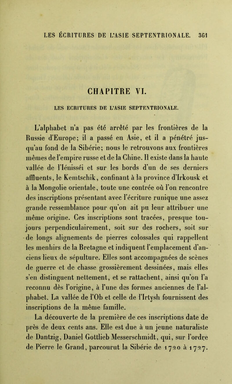 CHAPITRE VI. LES ECRITURES DE L’ASIE SEPTENTRIONALE. L’alphabet n’a pas été arrêté par les frontières de la Russie d’Europe; il a passé en Asie, et il a pénétré jus- qu’au fond de la Sibérie; nous le retrouvons aux frontières mêmes de l’empire russe et de la Chine. Il existe dans la haute vallée de Tlénisséi et sur les bords d’un de ses derniers affluents, le Kemtschik, confinant à la province d’Irkousk et à la Mongolie orientale, toute une contrée où l’on rencontre des inscriptions présentant avec l’écriture runique une assez grande ressemblance pour qu’on ait pu leur attribuer une même origine. Ces inscriptions sont tracées, presque tou- jours perpendiculairement, soit sur des rochers, soit sur •de longs alignements de pierres colossales qui rappellent les menhirs de la Bretagne et indiquent l’emplacement d’an- ciens lieux de sépulture. Elles sont accompagnées de scènes de guerre et de chasse grossièrement dessinées, mais elles s’en distinguent nettement, et se rattachent, ainsi qu’on l’a reconnu dès l’origine, à l’une des formes anciennes de l’al- phabet. La vallée de l’Ob et celle de l’Irtysh fournissent des inscriptions de la même famille. La découverte de la première de ces inscriptions date de près de deux cents ans. Elle est due à un jeune naturaliste de Dantzig, Daniel Gottlieh Messerschmidt, qui, sur l’ordre de Pierre le Grand, parcourut la Sibérie de \ à 1727.