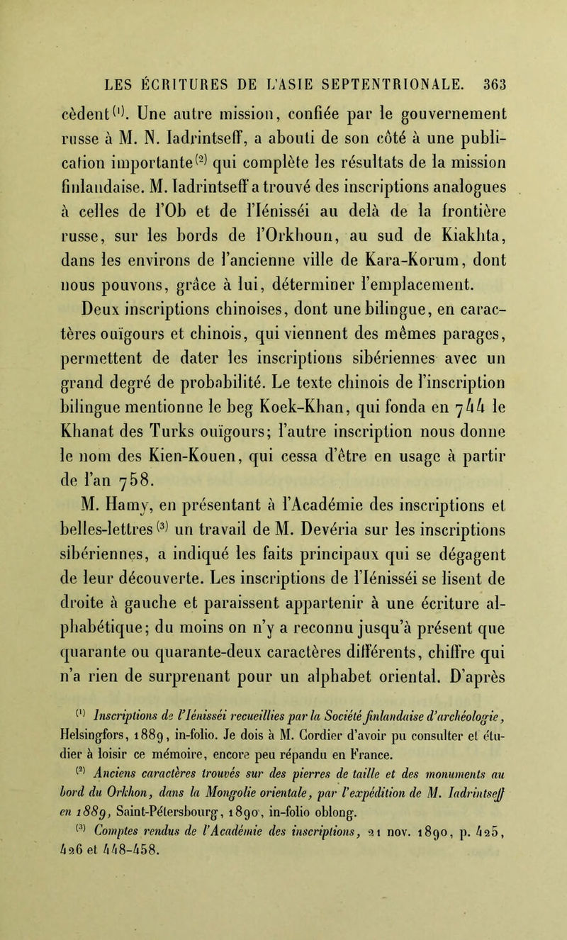 cèdentUne autre mission, confiée par le gouvernement russe à M. N. ladrintseff, a abouti de son côté à une publi- cation importantequi complète les résultats de la mission finlandaise. M. ladrintseff a trouvé des inscriptions analogues à celles de l’Ob et de l’Iénisséi au delà de la frontière russe, sur les bords de l’Orkboun, au sud de Kiakbta, dans les environs de l’ancienne ville de Kara-Korum, dont nous pouvons, grâce à lui, déterminer l’emplacement. Deux inscriptions chinoises, dont une bilingue, en carac- tères ouïgours et chinois, qui viennent des mêmes parages, permettent de dater les inscriptions sibériennes avec un grand degré de probabilité. Le texte chinois de l’inscription bilingue mentionne le beg Koek-Klian, qui fonda en 7/ià le Klianat des Turks ouïgours; l’autre inscription nous donne le nom des Kien-Kouen, qui cessa d’être en usage à partir de l’an 768. M. Hamy, en présentant à l’Académie des inscriptions et belles-lettres un travail de M. Devéria sur les inscriptions sibériennes, a indiqué les faits principaux qui se dégagent de leur découverte. Les inscriptions de l’Iénisséi se lisent de droite à gauche et paraissent appartenir à une écriture al- phabétique; du moins on n’y a reconnu jusqu’à présent que quarante ou quarante-deux caractères dilférents, chiffre qui n’a rien de surprenant pour un alphabet oriental. D’après Inscriptions de Vlénisséi recueillies par la Société Jinlandaise d’archéologie, Helsingfors, 1889, in-folio. Je dois k M. Gordier d’avoir pu consulter et e'Ui- dier à loisir ce mémoire, encore peu répandu en France. Anciais caractères trouvés sur des pierres de taille et des monuments au bord du Orlchon, dans la Mongolie orientale, par l’expédition de M. ladrintsejf en 188g, Saint-Pétersbourg, 1890, in-folio oblong. Comptes rendus de l’Académie des inscriptions, 91 nov. 1890, p. 425, 426 et 448-458.