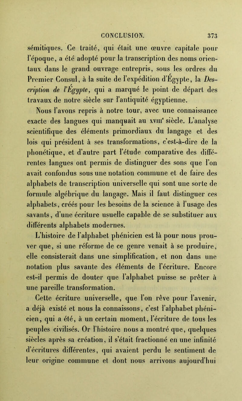 sémitiques. Ce traité, qui était une œuvre capitale pour l’époque, a été adopté pour la transcription des noms orien- taux dans le grand ouvrage entrepris, sous les ordres du Premier Consul, à la suite de l’expédition d’Égypte, la Des- cription de l’Egypte, qui a marqué le point de départ des travaux de notre siècle sur l’antiquité égyptienne. Nous l’avons repris à notre tour, avec une connaissance exacte des langues qui manquait au xviii' siècle. L’analyse scientifique des éléments primordiaux du langage et des lois qui président à ses transformations, c’est-à-dire de la phonétique, et d’autre part l’étude comparative des diffé- rentes langues ont permis de distinguer des sons que l’on avait confondus sous une notation commune et de faire des alphabets de transcription universelle qui sont une sorte de formule algébrique du langage. Mais il faut distinguer ces alphabets, créés pour les besoins de la science à l’usage des .savants, d’une écriture usuelle capable de se substituer aux différents alphabets modernes. L’histoire de l’alphabet phénicien est là pour nous prou- ver que, si une réforme de ce genre venait à se produire, elle consisterait dans une simplification, et non dans une notation plus savante des éléments de l’écriture. Encore est-il permis de douter que l’alphabet puisse se prêter à une pareille transformation. Cette écriture universelle, que l’on rêve pour l’avenir, a déjà existé et nous la connaissons, c’est l’alphabet phéni- cien, qui a été, à un certain moment, l’écriture de tous les peuples civilisés. Or l’histoire nous a montré que, quelques siècles après sa création, il s’était fractionné en une infinité d’écritures différentes, qui avaient perdu le sentiment de leur origine commune et dont nous arrivons aujourd’hui