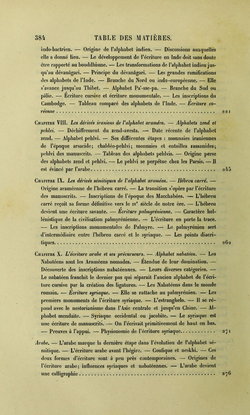 indo-bactrien. — Origine de l’alpliabet indien. — Discussions auxquelles elle a donné lieu. ■— Le développement de l’écrilure en Inde doit sans doute être rapporté au bouddhisme. — Les transformations de l’alphabet indien jus- qu’au dévanàgari. — Principe du dévanâgari. — Les grandes ramifications des alphabets de l’Inde. — Branche du Nord ou indo-européenne. — Elle s’avance jusqu’au Tbibet. — Alphabet Pa'-sse-pa. — Branche du Sud ou pâlie. — Écriture cursive et écriture monumentale. — Les inscriptions du Cambodge. — Tableau comparé des alphabets de l’Inde. — Ecriture co- réenne 9 3 1 Chapitke VIII. Les dérivés iraniens de l’alphabet araméen. — Alphabets zend et pehlvi. — Déchiffrement du zend-avesta. — Date récente de l’alphabet zend. — Alphabet pehlvi. — Ses différentes étapes : monnaies iraniennes de l’époque arsacide; chaldéo-pehlvi ; monnaies et entailles eassanides; pehlvi des manuscrits. — Tableau des alphabets peblvis. — Origine perse des alphabets zend et pehlvi. — Le pehlvi se perpétue chez les Parsis. — Il est évincé par l’arabe -2ho Cii.U'iTRE IX. Les dérivés sémitiques de l’alphabet araméen. — Hébreu can-é. — Origine araméenne de l’hébreu carré. — La transition s’opère par l’écriture des manuscrits. — Inscriptions de l’époque des Macchabées. — L’hébreu carré reçoit sa forme définitive vers le iv' siècle de notre ère. — L’hébreu devient une écriture savante. — Ecriture palmyrénienne. — Caractère hel- lénistique de la civilisation palmyrénienne. — L’écriture en porte la trace. — Les inscriptions monumentales de Palmyre. — Le palmyrénien sert d’intermédiaire entre l’hébreu carré et le syriaque. — Les points diacri- tiques 2 Ce Chapitbe X. L’écriture arabe et ses précurseurs. — Alphabet nabatéen. — Les Nabatéens sont les Arainéens nomades. — Étendue de leur domination. — Découverte des inscriptions nabatéennes. — Leurs diverses catégories. — Le nabatéen franchit le dernier pas qui séparait l’ancien alphabet de l’écri- ture cursive par la création des ligatures. — Les Nabatéens dans le monde romain. — Ecriture syriaque. — Elle se rattache au palmyrénien. — Les premiers monuments de l’écriture syriaque. — L’estranghelo. — Il se ré- pand avec le nestorianisme dans l’Asie centrale et jusqu’en Chine. — Al- phabet mendaïte. — Syriaque occidental ou jacobite. — Le syriaque est une écriture de manuscrits. — On l’écrivait primitivement de haut en bas. — Preuves à l’appui. — Physionomie de l’écriture syriaque 971 Arabe. — L’arabe marque la dernière étape dans l’évolution de l’alphabet sé- mitique. — L’écriture arabe avant l’hégire. — Coufique et neskhi. — Ces deux formes d’écriture sont à peu près contemporaines. — Origines de l’écriture arabe; influences syriaques et nabatéennes. — L’arabe devient une calligraphie a7fi