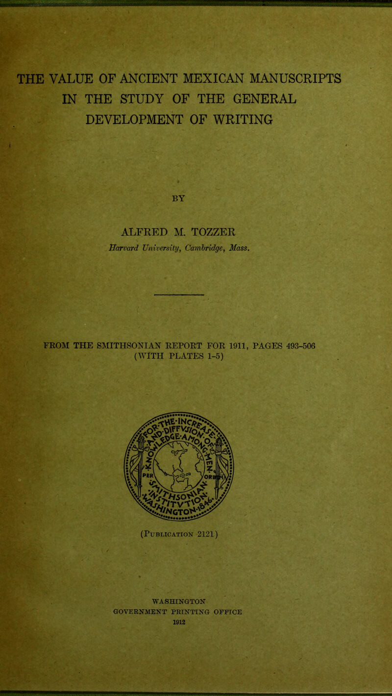 THE VALUE OF ANCIENT MEXICAN MANUSCRIPTS IN THE STUDY OF THE GENERAL DEVELOPMENT OF WRITING BY ALFRED M. TOZZER Harvard University, Cambridge, Mass. FROM THE SMITHSONIAN REPORT FOR 1911, PAGES 493-506 (WITH PLATES 1-5) per\ /OR I (Publication 2121) WASHINGTON GOVERNMENT PRINTING OPPIOE