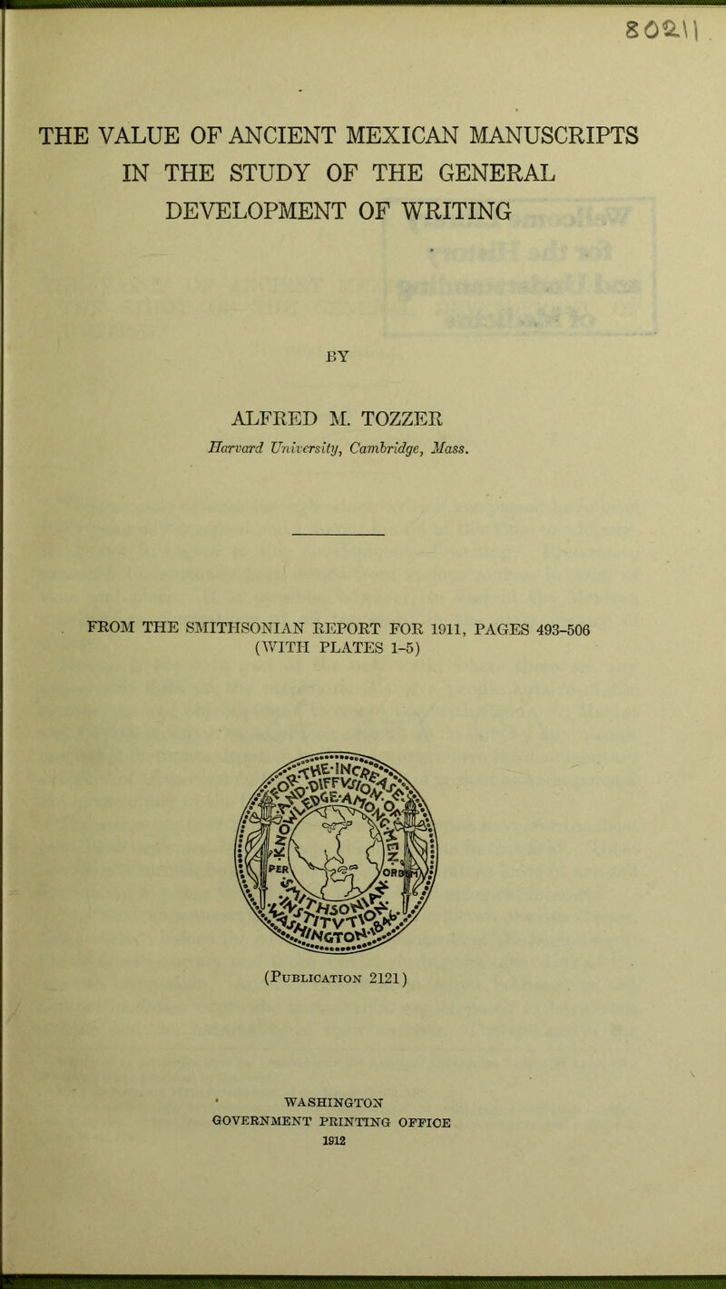 8 0S.U THE VALUE OF ANCIENT MEXICAN MANUSCRIPTS IN THE STUDY OF THE GENERAL DEVELOPMENT OF WRITING BY ALFRED M. TOZZER Harvard University, Cambridge, Mass. FROM THE SMITHSONIAN REPORT FOR 1911, PAGES 493-506 (WITH PLATES 1-5) (Publication 2121) • WASHINGTON GOVERNMENT PRINTING OFFICE 1912