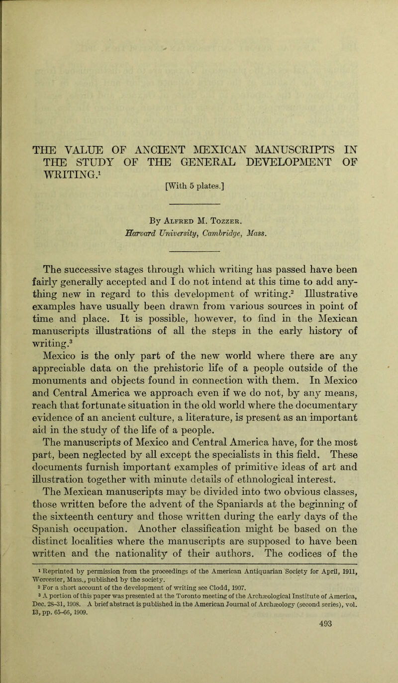 THE STUDY OF THE GENERAL DEVELOPMENT OF WRITING.1 [With 5 plates.] By Alfred M. Tozzer. Harvard University, Cambridge, Mass. The successive stages through which writing has passed have been fairly generally accepted and I do not intend at this time to add any- thing new in regard to this development of writing.2 Illustrative examples have usually been drawn from various sources in point of time and place. It is possible, however, to find in the Mexican manuscripts illustrations of all the steps in the early history of writing.3 Mexico is the only part of the new world where there are any appreciable data on the prehistoric life of a people outside of the monuments and objects found in connection with them. In Mexico and Central America we approach even if we do not, by any means, reach that fortunate situation in the old world where the documentary evidence of an ancient culture, a literature, is present as an important aid in the study of the life of a people. The manuscripts of Mexico and Central America have, for the most part, been neglected by all except the specialists in this field. These documents furnish important examples of primitive ideas of art and illustration together with minute details of ethnological interest. The Mexican manuscripts may be divided into two obvious classes, those written before the advent of the Spaniards at the beginning of the sixteenth century and those written during the early days of the Spanish occupation. Another classification might be based on the distinct localities where the manuscripts are supposed to have been written and the nationality of their authors. The codices of the 1 Reprinted by permission from the proceedings of the American Antiquarian Society for April, 1911, Worcester, Mass., published by the society. 2 For a short account of the development of writing see Clodd, 1907. 3 A portion of this paper was presented at the Toronto meeting of the Archaeological Institute of America, Dec. 28-31, 1908. A brief abstract is published in the American Journal of Archaeology (second series), vol. 13, pp. 65-66, 1909.