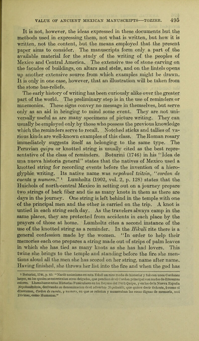 It is not, however, the ideas expressed in these documents but the methods used in expressing them, not what is written, but how it is written, not the content, but the means employed that the present paper aims to consider. The manuscripts form only a part of the available material for the study of the writing of the peoples of Mexico and Central America. The extensive use of stone carving on the facades of buildings, on altars and stelae, and on the lintels opens up another extensive source from which examples might be drawn. It is only in one case, however, that an illustration will be taken from the stone bas-reliefs. The early history of writing has been curiously alike over the greater part of the world. The preliminary step is in the use of reminders or mnemonics. These signs convey no message in themselves, but serve only as an aid in bringing to mind some event. They are not uni- versally useful as are many specimens of picture writing. They can usually be employed only by those who possess the previous knowledge which the reminders serve to recall. Notched sticks and tallies of va- rious kinds are well-known examples of this class. The Roman rosary immediately suggests itself as belonging to the same type. The Peruvian quipu or knotted string is usually cited as the best repre- sentative of the class of reminders. Boturini (1746) in his “Idea de una nueva historia general” states that the natives of Mexico used a knotted string for recording events before the invention of a hiero- glyphic writing. Its native name was nepohual tzitzin, “ cordon de cuenta y numero.” 1 Lumholtz (1902, vol. 2, p. 128) states that the Huichols of north-central Mexico in setting out on a journey prepare two strings of bark fiber and tie as many knots in them as there are days in the journey. One string is left behind in the temple with one of the principal men and the other is carried on the trip. A knot is untied in each string each day. As the travelers always camp in the same places, they are protected from accidents in each place by the prayers of those at home. Lumholtz cites a second instance of the use of the knotted string as a reminder. In the Hikuli rite there is a general confession made by the women. “In order to help their memories each one prepares a string made out of strips of palm leaves in which she has tied as many knots as she has had lovers. This twine she brings to the temple and standing before the fire she men- tions aloud all the men she has scored on her string, name after name. Having finished, she throws her list into the fire and when the god has i Boturini, 1746, p. 85: “ Naci6 assimismo en esta Edad un raro modo de historiar y Iu6 con unos Cordones largos, en los quales se entretexian otros delgados,que pondian do el Cordon principal connudosdediferentes colores. Llamabanse estas Historias Funicularesenlos ileynos del Peru Quipu, y enlos de la Nueva Espafia Nepohualtzilzin, derivando su denominaeion de el adverbio Nepohuiilli, que quiere decir Ochenta, 6 como si dixeramos, Cordon de cuenta, y numero, en que se referian y numeraban las cosas dignas de memoria, assi Divinas, como Humanas.”