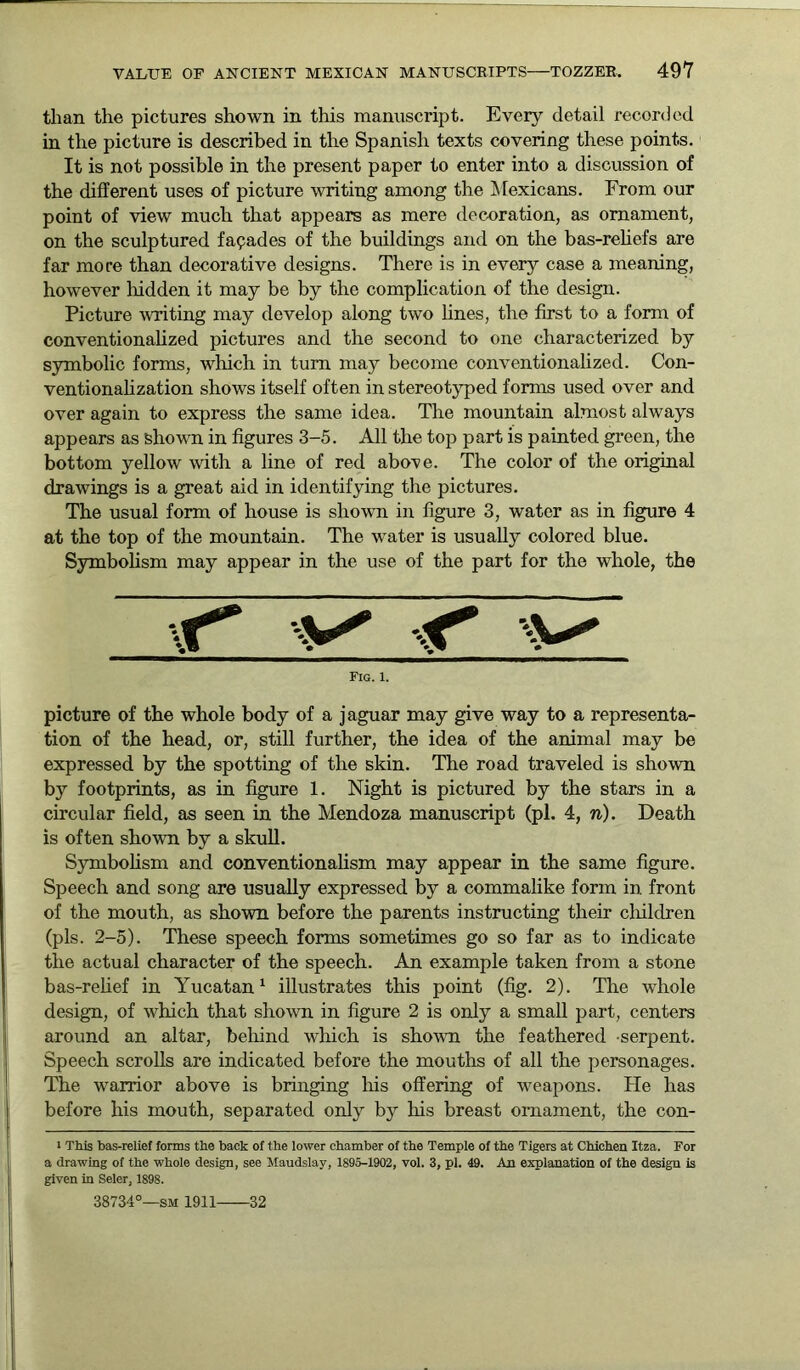 than the pictures shown in this manuscript. Every detail recorded in the picture is described in the Spanish texts covering these points. It is not possible in the present paper to enter into a discussion of the different uses of picture writing among the Mexicans. From our point of view much that appears as mere decoration, as ornament, on the sculptured facades of the buildings and on the bas-reliefs are far more than decorative designs. There is in every case a meaning, however hidden it may be by the complication of the design. Picture writing may develop along two lines, the first to a form of conventionalized pictures and the second to one characterized by symbolic forms, which in turn may become conventionalized. Con- ventionalization shows itself often in stereotyped forms used over and over again to express the same idea. The mountain almost always appears as shown in figures 3-5. All the top part is painted green, the bottom yellow with a line of red above. The color of the original drawings is a great aid in identifying the pictures. The usual form of house is shown in figure 3, water as in figure 4 at the top of the mountain. The water is usually colored blue. Symbolism may appear in the use of the part for the whole, the t* v* Fig. 1. picture of the whole body of a jaguar may give way to a representa- tion of the head, or, still further, the idea of the animal may be expressed by the spotting of the skin. The road traveled is shown by footprints, as in figure 1. Night is pictured by the stars in a circular field, as seen in the Mendoza manuscript (pi. 4, n). Death is often shown by a skull. Symbolism and conventionalism may appear in the same figure. Speech and song are usually expressed by a commalike form in front of the mouth, as shown before the parents instructing their children (pis. 2-5). These speech forms sometimes go so far as to indicate the actual character of the speech. An example taken from a stone bas-relief in Yucatan1 illustrates this point (fig. 2). The whole design, of which that shown in figure 2 is only a small part, centers around an altar, behind which is shown the feathered serpent. Speech scrolls are indicated before the mouths of all the personages. The warrior above is bringing his offering of weapons. He has before his mouth, separated only by his breast ornament, the con- 1 This bas-relief forms the back of the lower chamber of the Temple of the Tigers at Chichen Itza. For a drawing of the whole design, see Maudslay, 1895-1902, vol. 3, pi. 49. An explanation of the design is given in Seler, 1898. 38734°—sm 1911 32