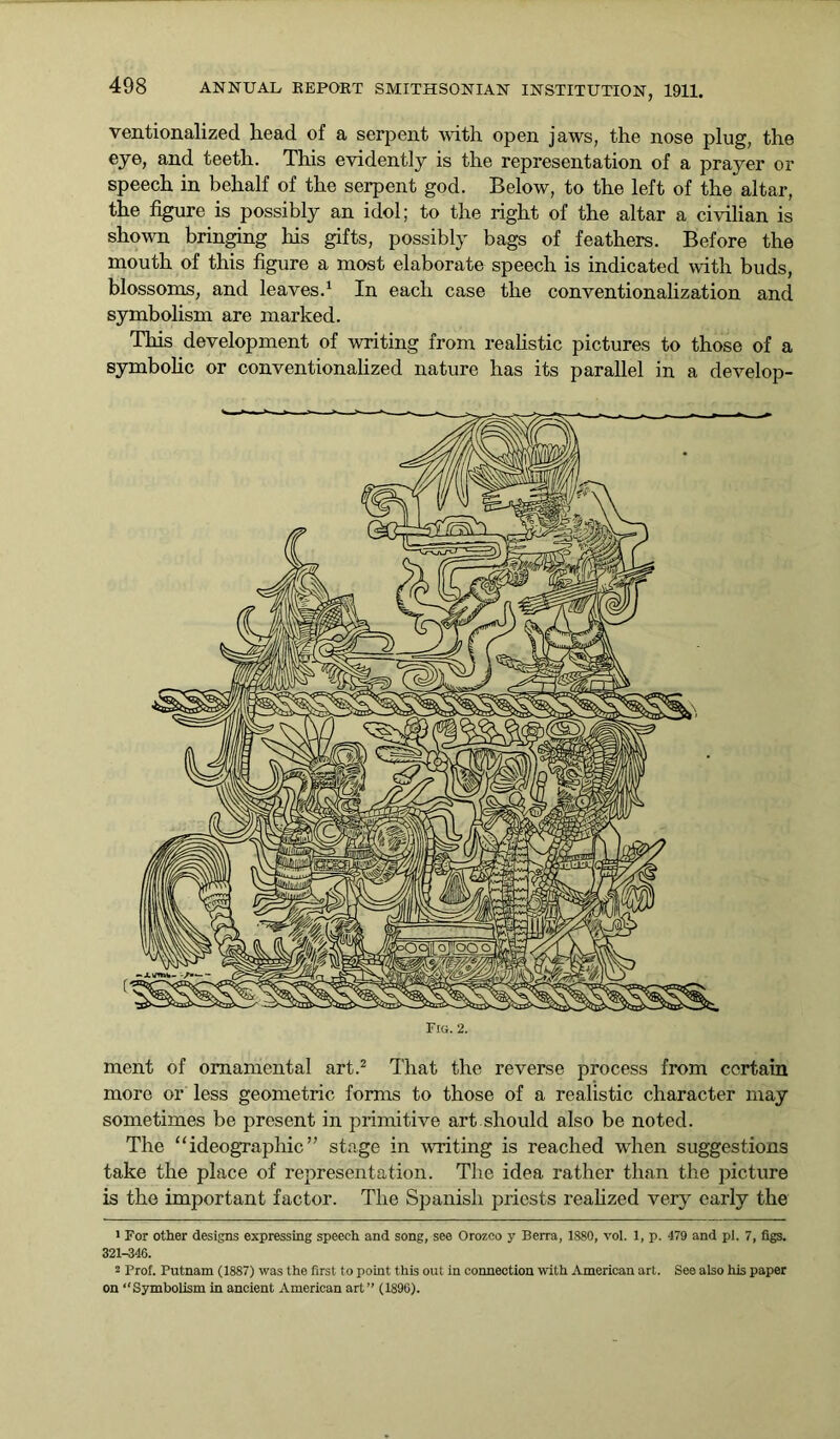 ventionalizcd head of a serpent with open jaws, the nose plug, the eye, and teeth. This evidently is the representation of a prayer or speech in behalf of the serpent god. Below, to the left of the altar, the figure is possibly an idol; to the right of the altar a civilian is shown bringing his gifts, possibly bags of feathers. Before the mouth of this figure a most elaborate speech is indicated with buds, blossoms, and leaves.1 In each case the conventionalization and symbolism are marked. This development of writing from realistic pictures to those of a symbolic or conventionalized nature has its parallel in a develop- Fra. 2. ment of ornamental art.2 That the reverse process from certain more or less geometric forms to those of a realistic character may sometimes be present in primitive art.should also be noted. The “ideographic” stage in writing is reached when suggestions take the place of representation. The idea rather than the picture is the important factor. The Spanish priests realized very early the 1 For other designs expressing speech and song, see Orozco y Berra, 1880, vol. 1, p. 479 and pi. 7, figs. 321-346. 2 Prof. Putnam (1887) was the first to point this out in connection with American art. See also his paper on “Symbolism in ancient American art” (1896).