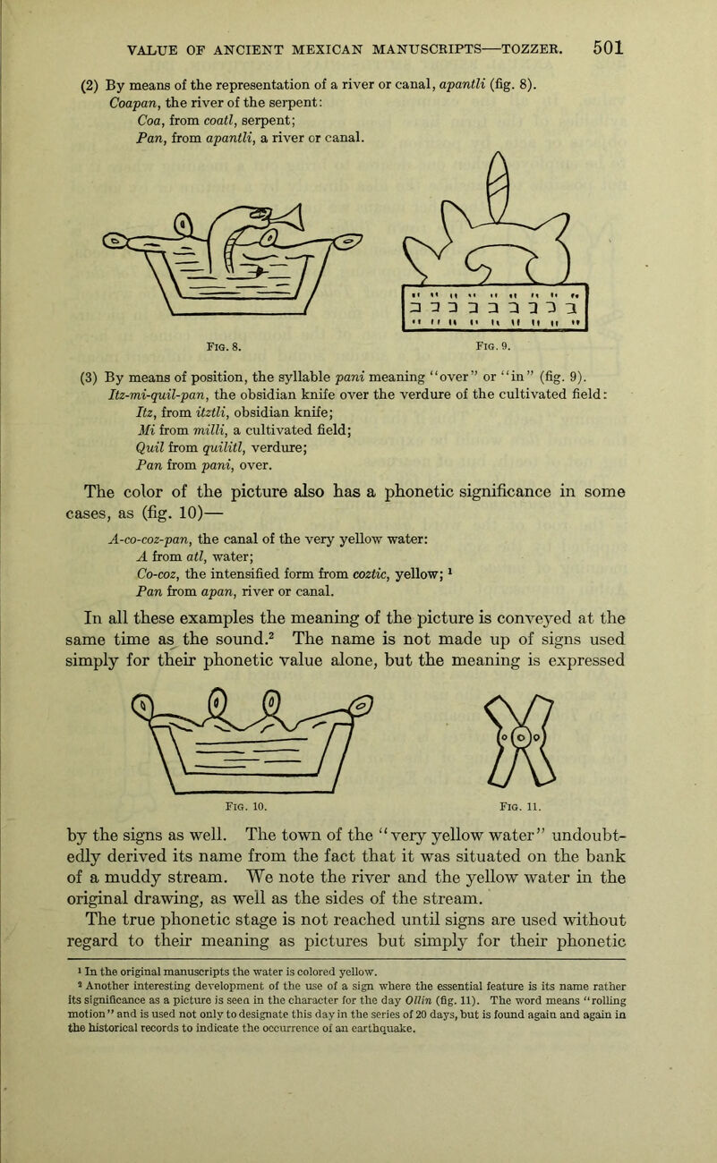 (2) By means of the representation of a river or canal, apantli (fig. 8). Coapan, the river of the serpent: Coa, from coatl, serpent; Pan, from apantli, a river or canal. (3) By means of position, the syllable pani meaning “over” or “in” (fig. 9). Itz-mi-quil-pan, the obsidian knife over the verdure of the cultivated field: Itz, from itztli, obsidian knife; Mi from mi Hi, a cultivated field; Quit from quilitl, verdure; Pan from pani, over. The color of the picture also has a phonetic significance in some cases, as (fig. 10)— A-co-coz-pan, the canal of the very yellow water: A from ail, water; Co-coz, the intensified form from coztic, yellow;1 Pan from apan, river or canal. In all these examples the meaning of the picture is conveyed at the same time as the sound.2 The name is not made up of signs used simply for their phonetic value alone, but the meaning is expressed Fig. 11. by the signs as well. The town of the “very yellow water” undoubt- edly derived its name from the fact that it was situated on the bank of a muddy stream. We note the river and the yellow water in the original drawing, as well as the sides of the stream. The true phonetic stage is not reached until signs are used without regard to then- meaning as pictures but simply for their phonetic 1 In the original manuscripts the water is colored yellow. 2 Another interesting development of the use of a sign where the essential feature is its name rather its significance as a picture is seen in the character for the day Ollin (fig. 11). The word means “rolling motion ” and is used not only to designate this day in the series of 20 days, but is found again and again in the historical records to indicate the occurrence of an earthquake.