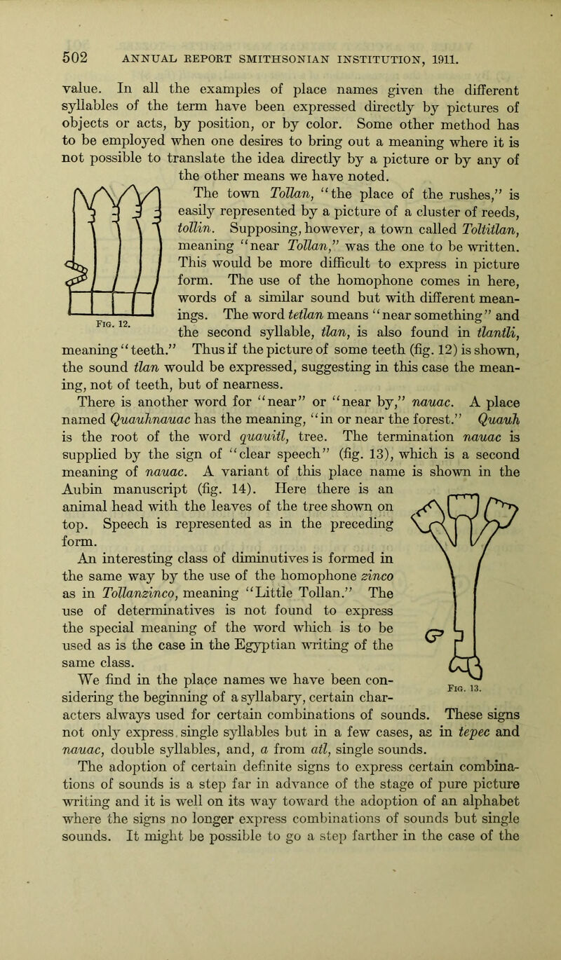 Fig. 12. value. In all the examples of place names given the different syllables of the term have been expressed directly by pictures of objects or acts, by position, or by color. Some other method has to be employed when one desires to bring out a meaning where it is not possible to translate the idea directly by a picture or by any of the other means we have noted. The town Tollan, “the place of the rushes/’ is easily represented by a picture of a cluster of reeds, tollin. Supposing, however, a town called Toltitlan, meaning “near Tollan,'” was the one to be written. This would be more difficult to express in picture form. The use of the homophone comes in here, words of a similar sound but with different mean- ings. The word tetlan means “near something” and the second syllable, tlan, is also found in tlantli, meaning “ teeth.” Thus if the picture of some teeth (fig. 12) is shown, the sound tlan would be expressed, suggesting in this case the mean- ing, not of teeth, but of nearness. There is another word for “near” or “near by,” nauac. A place named Quauhnauac has the meaning, “in or near the forest.” Quauh is the root of the word quauitl, tree. The termination nauac is supplied by the sign of “clear speech” (fig. 13), which is a second meaning of nauac. A variant of this place name is shown in the Aubin manuscript (fig. 14). Here there is an animal head with the leaves of the tree shown on top. Speech is represented as in the preceding form. An interesting class of diminutives is formed in the same way by the use of the homophone zinco as in Tollanzinco, meaning “Little Tollan.” The use of determinatives is not found to express the special meaning of the word which is to be used as is the case in the Egyptian writing of the same class. We find in the place names we have been con- sidering the beginning of a syllabary, certain char- acters always used for certain combinations of sounds. These signs not only express. single syllables but in a few cases, as in tepee and nauac, double syllables, and, a from ail, single sounds. The adoption of certain definite signs to express certain combinar- tions of sounds is a step far in advance of the stage of pure picture writing and it is well on its way toward the adoption of an alphabet where the signs no longer express combinations of sounds but single sounds. It might be possible to go a step farther in the case of the