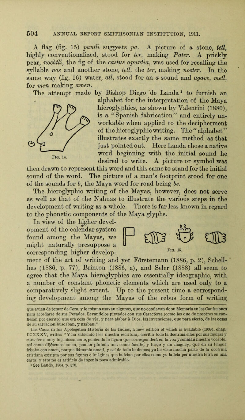 A flag (fig. 15) pantli suggests pa. A picture of a stone, tetl, highly conventionalized, stood for ter, making Pater. A prickly pear, nochtli, the fig of the castus opuntia, was used for recalling the syllable nos and another stone, tetl, the ter, making noster. In the same way (fig. 16) water, ail, stood for an a sound and agave, metl, for men making amen. The attempt made by Bishop Diego de Landa1 to furnish an alphabet for the interpretation of the Maya hieroglyphics, as shown by Valentini (1880), is a “Spanish fabrication” and entirely un- workable when applied to the decipherment of the hieroglyphic writing. The “ alphabet ’ ’ illustrates exactly the same method as that just pointed out. Here Landa chose a native word beginning with the initial sound he desired to write. A picture or symbol was then drawn to represent this word and this came to stand for the initial sound of the word. The picture of a man’s footprint stood for one of the sounds for b, the Maya word for road being be. The hieroglyphic writing of the Mayas, however, does not serve as well as that of the Nahuas to illustrate the various steps in the development of writing as a whole. There is far less known in regard to the phonetic components of the Maya glyphs. In view of the higher devel- opment of the calendar system O found among the Mayas, we might naturally presuppose a corresponding higher develop- ment of the art of writing and yet Forstemann (1886, p. 2), Schell- has (1886, p. 77), Brinton (1886, a), and Seler (1888) all seem to agree that the Maya hieroglyphics are essentially ideographic, with a number of constant phonetic elements which are used only to a comparatively slight extent. Up to the present time a correspond- ing development among the Mayas of the rebus form of writing Fig. 15. que avian de tomar de Coro, y lo mismo usavan algunos, que no confiavan de su Memoria en las Confesiones para acordarse de sus Pecados, llevandolos pintados con sus Caractferes (como los que de nosotros se con- fiesan por escrito) que era cosa de v£r, y para alabar h Dios, las invenciones, que para electo, de las cosas de su salvacion buscaban, y usaban.” Las Casas in his Apologetica Historia de las Indias, a new edition of which is available (1909), chap. CCXXXV, writes: “ Y no sabiendo leer nuestra escritura, escribir todo la doctrina ellos por sus figuras y caracteres muy ingeniosamente, poniendo la figura que corresponderA en la vox y sonidaA nuestro vocablo; asi como dijesemos amen, ponian pintada una como fuente, y luego y un maguey, que en su lengua frisaba con amen, porque llAmanlo ametl, y ast de todo lo demas; yo he visto mucha parte de la doctrina cristiana escripta por sus figuras o imagines que la leian por ellas como yo la leia per nuestra letra en una carta, y esto no es artificio de ingenio poco admirable. 1 See Landa, 1SG4, p. 320.