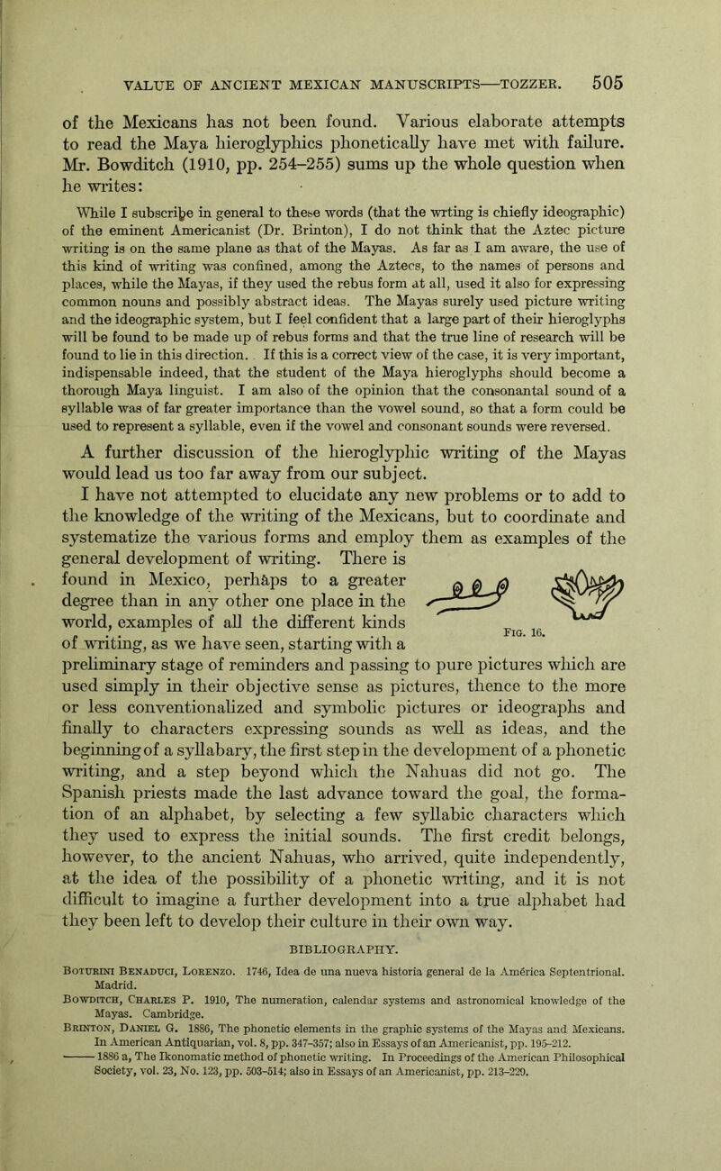 of the Mexicans has not been found. Various elaborate attempts to read the Maya hieroglyphics phonetically have met with failure. Mr. Bowditch (1910, pp. 254-255) sums up the whole question when he writes: While I subscribe in general to these words (that the wrting is chiefly ideographic) of the eminent Americanist (Dr. Brinton), I do not think that the Aztec picture writing is on the same plane as that of the Mayas. As far as I am aware, the use of this kind of wilting was confined, among the Aztecs, to the names of persons and places, while the Mayas, if they used the rebus form at all, used it also for expressing common nouns and possibly abstract ideas. The Mayas surely used picture writing and the ideographic system, but I feel confident that a large part of their hieroglyphs will be found to be made up of rebus forms and that the true line of research will be found to lie in this direction. If this is a correct view of the case, it is very important, indispensable indeed, that the student of the Maya hieroglyphs should become a thorough Maya linguist. I am also of the opinion that the consonantal sound of a syllable was of far greater importance than the vowel sound, so that a form could be used to represent a syllable, even if the vowel and consonant sounds were reversed. A further discussion of the hieroglyphic writing of the Mayas would lead us too far away from our subject. I have not attempted to elucidate any new problems or to add to the knowledge of the writing of the Mexicans, but to coordinate and systematize the various forms and employ them as examples of the general development of writing. There is found in Mexico, perhaps to a greater degree than in any other one place in the world, examples of all the different kinds of writing, as we have seen, starting with a preliminary stage of reminders and passing to pure pictures which are used simply in their objective sense as pictures, thence to the more or less conventionalized and symbolic pictures or ideographs and finally to characters expressing sounds as well as ideas, and the beginning of a syllabary, the first step in the development of a phonetic writing, and a step beyond which the Nahuas did not go. The Spanish priests made the last advance toward the goal, the forma- tion of an alphabet, by selecting a few syllabic characters which they used to express the initial sounds. The first credit belongs, however, to the ancient Nahuas, who arrived, quite independently, at the idea of the possibility of a phonetic writing, and it is not difficult to imagine a further development into a true alphabet had they been left to develop their culture in their own way. BIBLIOGRAPHY. Bottjrini Benaduci, Lorenzo. 1746, Idea de una nueva historia general de la America Septentrional. Madrid. Bowditch, Charles P. 1910, The numeration, calendar systems and astronomical knowledge of the Mayas. Cambridge. Brinton, Daniel G. 1886, The phonetic elements in the graphic systems of the Mayas and Mexicans. In American Antiquarian, vol. 8, pp. 347-357; also in Essays of an Americanist, pp. 195-212. 1886 a, The Ikonomatic method of phonetic writing. In Proceedings of the American Philosophical Society, vol. 23, No. 123, pp. 503-514; also in Essays of an Americanist, pp. 213-220. Fig. 16.