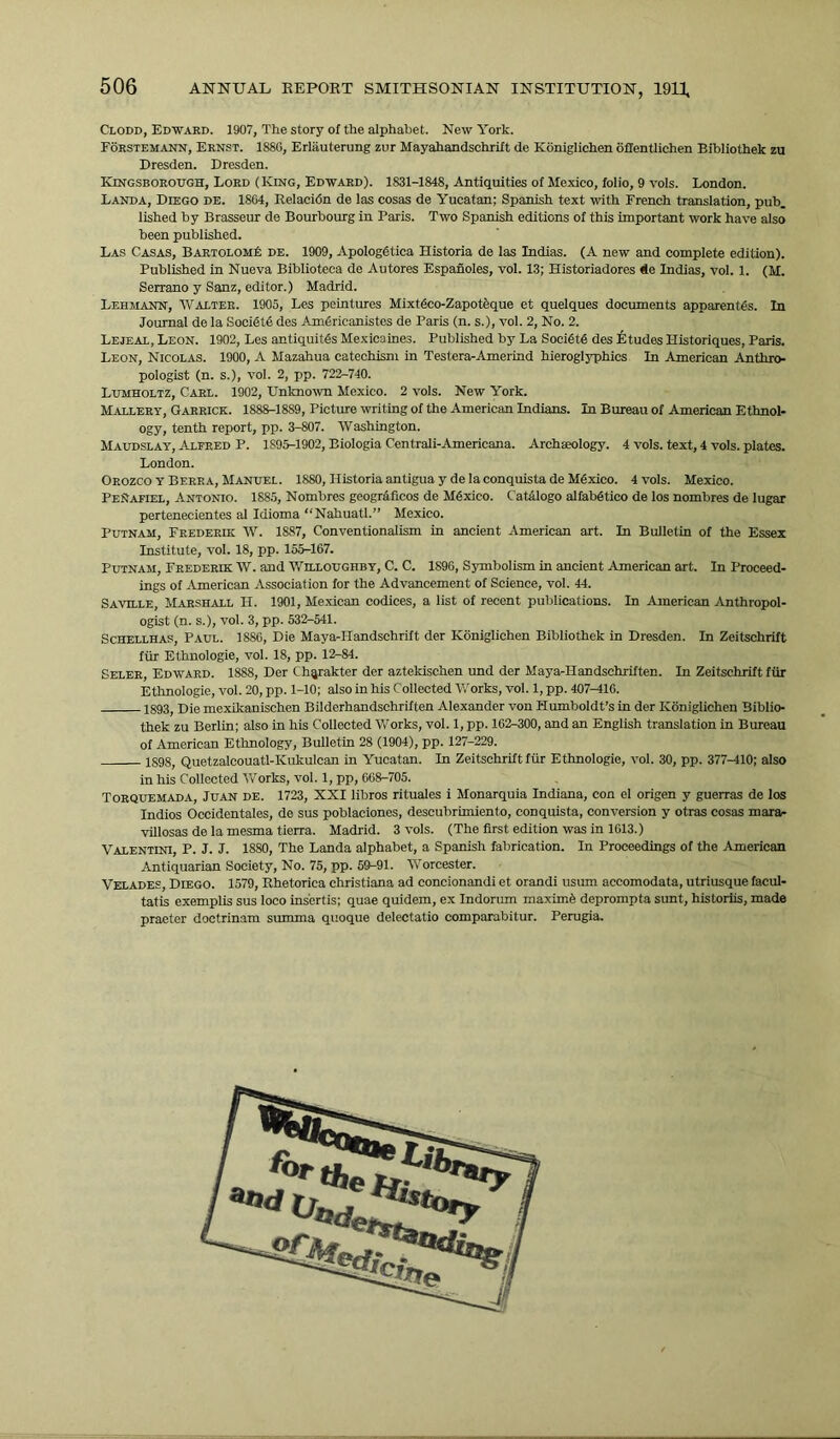Clodd, Edward. 1907, The story of the alphabet. New York. Forstemann, Ernst. 18SG, Erliiuterung zur Mayahandschrift de Koniglichen offentlichen Bibliothek zu Dresden. Dresden. Kingsborough, Lord (King, Edward). 1831-1848, Antiquities of Mexico, folio, 9 vols. London. Landa, Diego de. 1864, Relacidn de las cosas de Yucatan; Spanish text with French translation, pub. lished by Brasseur de Bourbourg in Paris. Two Spanish editions of this important work have also been published. Las Casas, BartolomIc de. 1909, Apologdtica Historia de las Indias. (A new and complete edition). Published in Nueva Biblioteca de Autores Espanoles, vol. 13; Historiadores de Indias, vol. 1. (M. Serrano y Sanz, editor.) Madrid. Lehmann, Walter. 1905, Les peintures Mixtdco-Zapotfeque et quelques documents apparentds. In Journal de la Socidte des Amfiricanistes de Paris (n. s.), vol. 2, No. 2. Lejeal, Leon. 1902, Les antiquitds Mexicaines. Published by La SociStd des Etudes Historiques, Paris. Leon, Nicolas. 1900, A Mazahua catechism in Testera-Amerind hieroglyphics In American Anthro- pologist (n. s.), vol. 2, pp. 722-740. Lumholtz, Carl. 1902, Unknown Mexico. 2 vols. New York. Mallery, Garrick. 1S88-18S9, Picture writing of the American Indians. In Bureau of American Ethnol- ogy, tenth report, pp. 3-807. Washington. Maudslay, A.LFRED P. 1S95-1902, Biologia Centrali-Americana. Archaeology. 4 vols. text, 4 vols. plates. London. Orozco y Berra, Manuel. 1880, Historia antigua y de la conquista de Mexico. 4 vols. Mexico. PeNafiel, Antonio. 1885, Nombres geogr&ficos de Mdxico. Cat&logo alfabdtico de los nombres de lugar pertenecientes al Idioma “Nahuatl.” Mexico. Putnam, Frederik W. 1887, Conventionalism in ancient American art. In Bulletin of the Essex Institute, vol. 18, pp. 155-167. Putnam, Frederik W. and Willoughby, C. C. 1896, Symbolism in ancient American art. In Proceed- ings of American Association for the Advancement of Science, vol. 44. Saville, Marshall H. 1901, Mexican codices, a list of recent publications. In American Anthropol- ogist (n. s.), vol. 3, pp. 532-541. Schellhas, Paul. 1880, Die Maya-IIandschrift der Koniglichen Bibliothek in Dresden. In Zeitschrift fur Ethnologie, vol. 18, pp. 12-84. Seler, Edward. 1888, Der Chqrakter der aztelcischen und der Maya-Handschriften. In Zeitschrift fur Ethnologie, vol. 20, pp. 1-10; also in his Collected Works, vol. 1, pp. 407-416. 1893, Die mexikanischen Bilderhandschriften Alexander von Humboldt’s in der Koniglichen Biblio- thek zu Berlin; also in his Collected Works, vol. 1, pp. 162-300, and an English translation in Bureau of American Ethnology, Bulletin 28 (1904), pp. 127-229. 1S98, Quetzalcouatl-Kukulcan in Yucatan. In Zeitschrift fur Ethnologie, vol. 30, pp. 377-410; also in his Collected W'orks, vol. 1, pp, 668-705. Torquemada, Juan de. 1723, XXI libros rituales i Monarquia Indiana, con el origen y guerras de los Indios Occidentales, do sus poblaciones, descubrimiento, conquista, conversion y otras cosas mara- villosas de la mesma tierra. Madrid. 3 vols. (The first edition was in 1613.) Valentini, P. J. J. 18S0, The Landa alphabet, a Spanish fabrication. In Proceedings of the American Antiquarian Society, No. 75, pp. 59-91. Worcester. Velades, Diego. 1579, Rhetorica Christiana ad concionandi et orandi usum aecomodata, utriusque facul- tatis exemplis sus loco insertis; quae quidem, ex Indorum maxima deprompta sunt, historiis, made praeter doctrinam summa quoque delectatio comparabitur. Perugia.