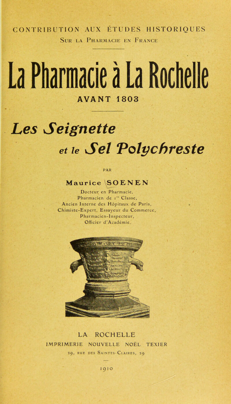 CONTRIBUTION AUX ÉTUDES HISTORIQUES Sur la Pharmacie en France La Pharmacie à La Rochelle AYANT 1803 Les Seignette et le Sel Vslychreste PAR Maurice SOENEN Docteur en Pharmacie, Pharmacien de ir' Classe, Ancien Interne des Hôpitaux de Paris, • Chimiste-Expert. Essayeur du Commerce, Pharmacien-J nspecteur. Officier d’Académie. LA ROCHELLE IMPRIMERIE NOUVELLE NOËL TEX1ER 29, rue des Saintes-Claires, 29 1910