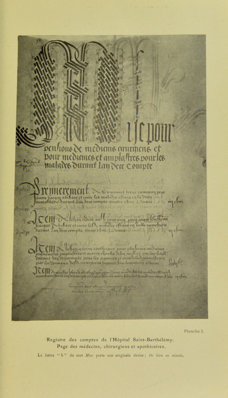 HBH nue. nnmtîfne* et ^ pour mcbmîtcecfanipla^htepourte V1 nirtla^6^wmiif Imiocnr compte *Wl» A*™* Îllimmait Î!s»-<ï“tiiMit»tMr< {ocia ru-ut-i(tfij ppijc lÀtlOW VÏaajiW AbtflitV firu»iv Cc<» tHalài'ee ffCtne C*1 iVïHdC i' Jauntùf*i<CK,^tnnui l.t^'C'vw compte muitiv C'i'mïv mic’ii*5 ’^cciiinL. &jê&c lt.u*|uf ’ÏS-l’tftU't et rurecle nit% (!?Kf effunt- ctjiwUt •Uimofncnr .* . j PMC*Wt< ianŸcfc remise HVW (fci« (.A'iirrt Hj Cfr^n -  ^ „ I M ^frciî! N. fc^n ffucwj ,iw<lii(mrt peut- yùJficiitt ttcci'uiMrÿ »m*<r<-#. fiJ.Mi (ct>ctfey «w/î>iY r-*v fut» fi-Utt' craut t4i)TV<p>l)tpi( tvwr le* inuuuvôet r|e*»f'tiCwi^untufucnc . f forïVit*M <tte Vc-fS*» turuyttH-Héj^yMnit (euxCutLxetauxyjpitu«t ] .per et tr .u.fi*mu^f&vi*aiti*à''tnti>f*fiut > .'C> '*; ‘TOm* ' rfi.’ f/’-’ '• > r*% •'•;T5r'r t > •y. _ ,. ■ ; •■ / . ^ ■ Planche I. Registre des comptes de l’Hôpital Saint-Barthélémy. Page des médecins, chirurgiens et apothicaires, La lettre “ S ” du mot Mise porte une originale devise : Ve bien en mieulx,