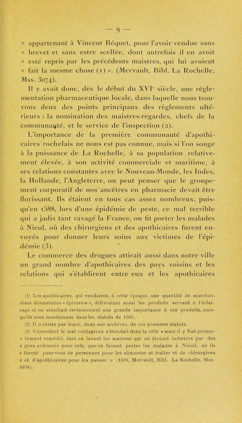 « appartenant à Vincent Béquet, pour l’avoir vendue sans « brevet et sans estre scellée, dont autrefois il en avoit « esté repris par les précédents maistres, qui lui avoient « fait la mesme chose (1) ». (Mervault, Bibl. La Rochelle, Mss. 0074). Il y avait donc, dès le début du XVIe siècle, une régle- mentation pharmaceutique locale, dans laquelle nous trou- vons deux des points principaux des règlements ulté- rieurs : la nomination des maistres-regardes, chefs de la communayté, et le service de l’inspectio.n (2). L’importance de la première communauté d’apothi- caires rochelais ne nous est pas connue, mais si l’on songe à la puissance de La Rochelle, à sa population relative- ment élevée, à son activité commerciale et maritime, à ses relations constantes avec le Nouveau-Monde, les Indes, la Hollande, l’Angleterre, on peut penser que le groupe- ment corporatif de nos ancêtres en pharmacie devait être florissant. Ils étaient en tous cas assez nombreux, puis- qu’en i588, lors d’une épidémie de peste, ce mal terrible qui a jadis tant ravagé la France, on fit porter les malades à Nieul, où des chirurgiens et des apothicaires furent en- voyés pour donner leurs soins aux victimes de l’épi- démie (3). Le commerce des drogues attirait aussi dans notre ville un grand nombre d’apothicaires des pays voisins et les relations qui s’établirent entre eux et les apothicaires : 1) Les apothicaires, qui vendaient, à cette époque, une quantité de marchan- dises dénommées « épiceries », délivraient aussi les produits servant à l’éclai- rage et on attachait certainement une grande importance à ces produits, puis- qu’ils sont mentionnés dans les statuts de 1601. (2) Il n'existe pas trace, dans nos archives, de ces premiers statuts. (3) Cependant le mal contagieux s’étendait dans la ville «mais il y fustpromp- « tcment remédié, tant en lavant les maisons qui en étoient infectées par des « gens ordonnés pour cela, que en faisant porter les malades à Nieuil, où ils « furent pourveus de personnes pour les alimenter et traiter et de chirurgiens « et d’apothicaires pour les panser. » (1588, Mervault, Bibl. La Rochelle, Mss. 3074).