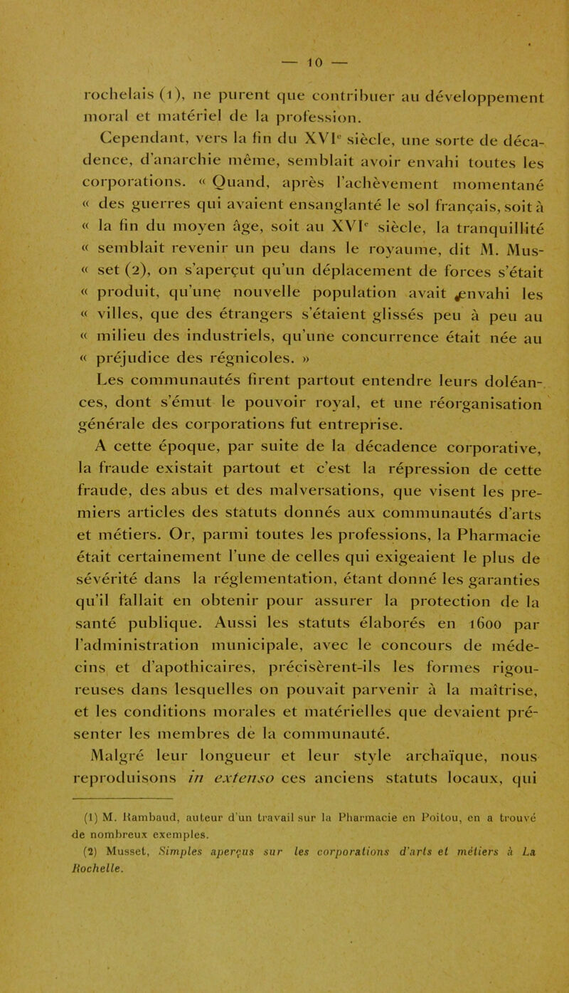 roclielais (i), ne purent cjue contribuer au développement moral et matériel de la profession. Cependant, vers la fin du XVIe siècle, une sorte de déca- dence, d’anarchie même, semblait avoir envahi toutes les corporations. « Quand, après l’achèvement momentané « des guerres qui avaient ensanglanté le sol français, soit à « la fin du moyen âge, soit au XVIe siècle, la tranquillité « semblait revenir un peu dans le royaume, dit M. Mus- « set (2), on s’aperçut qu’un déplacement de forces s’était « produit, qu'une nouvelle population avait ^envahi les « villes, que des étrangers s’étaient glissés peu à peu au « milieu des industriels, qu’une concurrence était née au « préjudice des régnicoles. » Les communautés firent partout entendre leurs doléan- ces, dont s’émut le pouvoir royal, et une réorganisation générale des corporations fut entreprise. A cette époque, par suite de la décadence corporative, la fraude existait partout et c’est la répression de cette fraude, des abus et des malversations, que visent les pre- miers articles des statuts donnés aux communautés d’arts et métiers. Or, parmi toutes les professions, la Pharmacie était certainement l’une de celles qui exigeaient le plus de sévérité dans la réglementation, étant donné les garanties qu’il fallait en obtenir pour assurer la protection de la santé publique. Aussi les statuts élaborés en 1600 par l’administration municipale, avec le concours de méde- cins et d’apothicaires, précisèrent-ils les formes rigou- reuses dans lesquelles on pouvait parvenir à la maîtrise, et les conditions morales et matérielles que devaient pré- senter les membres de la communauté. Malgré leur longueur et leur style archaïque, nous reproduisons in extenso ces anciens statuts locaux, qui (1) M. Itambaud, auteur d’un travail sur la Pharmacie en Poitou, en a trouvé de nombreux exemples. (2) Musset, Simples aperçus sur les corporations d'arts et métiers à La Rochelle.