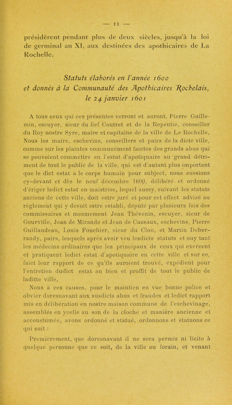 présidèrent pendant plus de deux siècles, jusqu’à la loi de germinal an XI, aux destinées des apothicaires de La Rochelle. Statuts élaborés en l’année 1600 et donnés à la Communauté des Apothicaires J(ochelais, le 24 janvier 1601 A tous ceux qui ces présentes verront et auront, Pierre Guille- min, escuyer, sieur du fief Coutret et de la Repentie, conseiller du Roy nostre Syre, maire et capitaine de la ville de La Rochelle, Nous les maire, eschevins, conseillers et pairs de la dicte ville, comme sur les plaintes communément faictes des grands abus qui se pouvoient commettre en l'estât d’apotiquaire au grand détri- ment de tout le public de la ville, qui est d'autant plus important que le dict estât a le corps humain pour subject, nous eussions cy-devant et dès le neuf décembre IbOp. délibéré et ordonné d’ériger ledict estât en maistrise, lequel aussy, suivant les statuts anciens de cette ville, doit estre juré et pour cet effect advizé au règlement qui y devoit estre establi, député par plusieurs fois des commissaires et mesmement Jean Thévenin, escuyer, sieur de Gourville, Jean de Mirande et Jean de Cazeaux, eschevins, Pierre Guillaudeau, Louis Fouchier, sieur du Clou, et Martin Deber- randy, pairs, lesquels après avoir veu lesdicts statuts et ouy tant les médecins ordinaires que les principaux de ceux qui exercent et pratiquent ledict estât d’apotiquaire en cette ville et sur ce, faict leur rapport de ce qu’ils auroient trouvé, expédient pour l'entretien dudict estât au bien et prollit de tout le public de laditte ville, Nous à ces causes, pour le maintien en vue bonne police et obvier doresnavant aux susdicts abus et fraudes et ledict rapport mis en délibération en nostre maison commune de l eschevinage, assemblés en ycelle au son de la cloche et manière ancienne et accoustumée, avons ordonné et statué, ordonnons et statuons ce qui suit : Premièrement, que doresnavant il ne sera permis ni licite à quelque personne que ce soit, de la ville ou forain, et venant