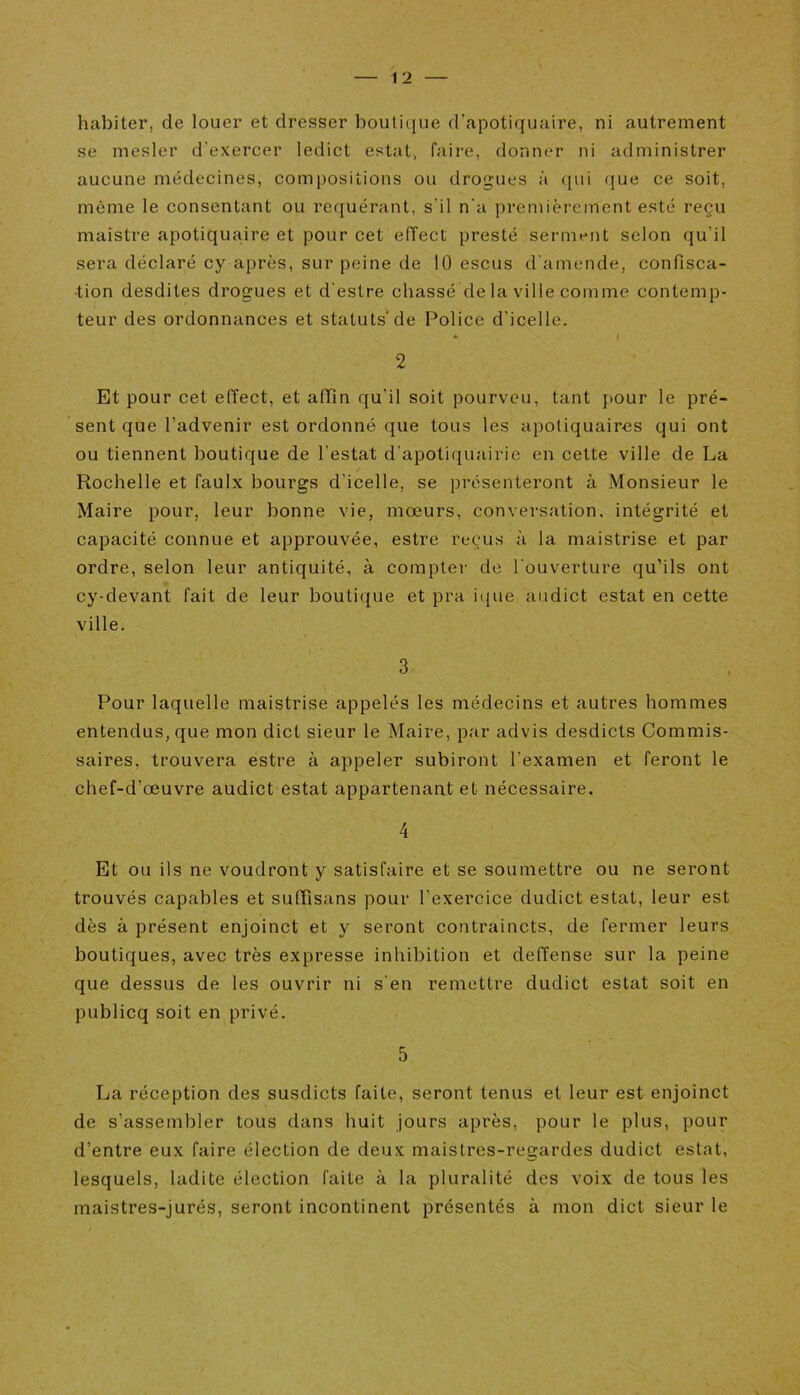 habiter, de louer et dresser boutique d’apotiquaire, ni autrement se mesler d'exercer ledict estât, faire, donner ni administrer aucune médecines, compositions ou drogues à qui que ce soit, même le consentant ou requérant, s'il n'a premièrement esté reçu maistre apotiquaire et pour cet effect presté serment selon qu'il sera déclaré cy après, sur peine de 10 escus d'amende, confisca- tion desdites drogues et d'estre chassé de la ville comme contemp- teur des ordonnances et statuts* de Police d’icelle. * I 2 Et pour cet effect, et afïîn qu'il soit pourveu, tant pour le pré- sent que l’advenir est ordonné que tous les apotiquaires qui ont ou tiennent boutique de l’estât d’apotiquairie en cette ville de La Rochelle et faulx bourgs d’icelle, se présenteront à Monsieur le Maire pour, leur bonne vie, moeurs, conversation, intégrité et capacité connue et approuvée, estre reçus à la maistrise et par ordre, selon leur antiquité, à compter de l'ouverture qu’ils ont cy-devant fait de leur boutique et pra ique audict estât en cette ville. 3 Pour laquelle maistrise appelés les médecins et autres hommes entendus, que mon dict sieur le Maire, par advis desdicts Commis- saires, trouvera estre à appeler subiront l’examen et feront le chef-d’œuvre audict estât appartenant et nécessaire. 4 Et ou ils ne voudront y satisfaire et se soumettre ou ne seront trouvés capables et suflïsans pour l’exercice dudict estât, leur est dès à présent enjoinct et y seront contraincts, de fermer leurs boutiques, avec très expresse inhibition et deffense sur la peine que dessus de les ouvrir ni s'en remettre dudict estât soit en publicq soit en privé. 5 La réception des susdicts faite, seront tenus et leur est enjoinct de s’assembler tous dans huit jours après, pour le plus, pour d’entre eux faire élection de deux maistres-regardes dudict estât, lesquels, ladite élection faite à la pluralité des voix de tous les maistres-jurés, seront incontinent présentés à mon dict sieur le