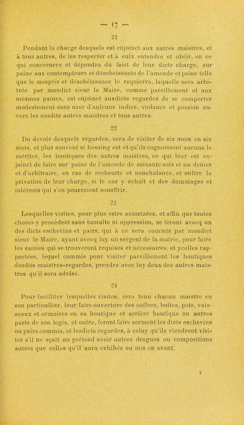21 Pendant la charge desquels est enjoinct aux autres mais tris, et à tous autres, de les respecter et à eulx entendre et obéir, en ce qui concernera et dépendra du faict de leur dicte charge, sur paine aux contempteurs et désobéissants de l’amende et peine telle que le mespris et désobéissance le requierra, laquelle sera arbi- trée par mondict sieur le Maire, comme pareillement et aux mesmes paines, est enjoinct auxdicts regardes de se comporter modestement sans uzer d’aulcuns indice, violance et passion en- vers les susdits autres maistres et tous autres. 22 Du devoir desquels regardes, sera de viziter de six mois en six mois, et plus souvent si besoing est et qu’ils cognoissent aucuns le mériter, les boutiques des autres maistres, ce qui leur est en- joinct de faire sur paine de l’amende de soixante sols et un denier et d’arbitraire, en cas de recheutte et nonchalance, et oultre la privation de leur charge, si le cas y échoit et des dommages et intérests qui s'en pourroient sousffrir. 23 Lesquelles visites, pour plus estre autorizées, et affin que toutes choses y procèdent sans tumulte ni oppression, se feront avecq un des dicts eschevins et pairs, qui à ce sera commis par mondict sieur le Maire, ayant avecq luy un sergent de la mairie, pour faire les saizies qui se trouveront requises et nécessaires, et ycelles rap- portées, lequel commis pour visiter pareillement‘les boutiques desdits maistres-regardes, prendra avec luy deux des autres mais- tres qu'il sera advisé. 24 Pour facilliter lesquelles visites, sera tenu chacun maistre en son particullier, leur faire ouverture des coffres, boîtes, pots, vais- seaux et ormoires en sa boutique et arrière boutique ou autres parts de son logis, et outre, feront faire serment les dicts eschevins ou pairs commis, et lesdicts regardes, à celuy qu’ils viendront visi- ter s’il ne sçait ou prétend avoir autres drogues ou compositions autres que celles qu’il aura exhibée ou mis en avant. 2