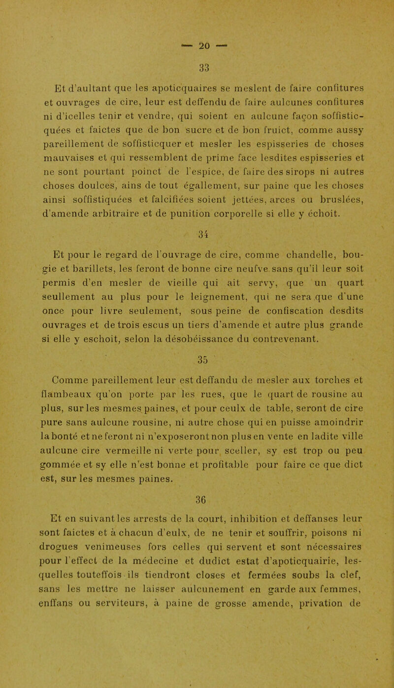 33 Etd’aultant que les apoticquaires se meslent de faire confitures et ouvrages de cire, leur est deffendu de faire aulcunes confitures ni d’icelles tenir et vendre, qui soient en aulcune façon soffistic- quées et faictes que de bon sucre et de bon fruict, comme aussy pareillement de soffisticquer et mesler les espisseries de choses mauvaises et qui ressemblent de prime face lesdites espisseries et ne sont pourtant poinct de l’espice, de faire des sirops ni autres choses doulces, ains de tout égallement, sur paine que les choses ainsi soffistiquées et falcifiées soient jettées, arces ou bruslées, d’amende arbitraire et de punition corporelle si elle y échoit. 34 Et pour le regard de l'ouvrage de cire, comme chandelle, bou- gie et barillets, les feront de bonne cire neufve sans qu'il leur soit permis d’en mesler de vieille qui ait servy, que un quart seullement au plus pour le leignement, qui ne sera que d'une once pour livre seulement, sous peine de confiscation desdits ouvrages et de trois escus un tiers d’amende et autre plus grande si elle y eschoit, selon la désobéissance du contrevenant. 35 Comme pareillement leur est deffandu de mesler aux torches et flambeaux qu’on porte par les rues, que le quart de rousine au plus, sur les mesmes paines, et pour ceulx de table, seront de cire pure sans aulcune rousine, ni autre chose qui en puisse amoindrir la bonté et ne feront ni n’exposeront non plus en vente en ladite ville aulcune cire vermeille ni verte pour sceller, sy est trop ou peu gommée et sy elle n’est bonne et profitable pour faire ce que dict est, sur les mesmes paines. 36 Et en suivant les arrests de la court, inhibition et deffanses leur sont faictes et à chacun d’eulx, de ne tenir et soufi'rir, poisons ni drogues venimeuses fors celles qui servent et sont nécessaires pour l'effecl de la médecine et dudict estât d’apoticquairie, les- quelles touteffois ils tiendront closes et fermées soubs la clef, sans les mettre ne laisser aulcunemcnt en garde aux femmes, eniïans ou serviteurs, à paine de grosse amende, privation de