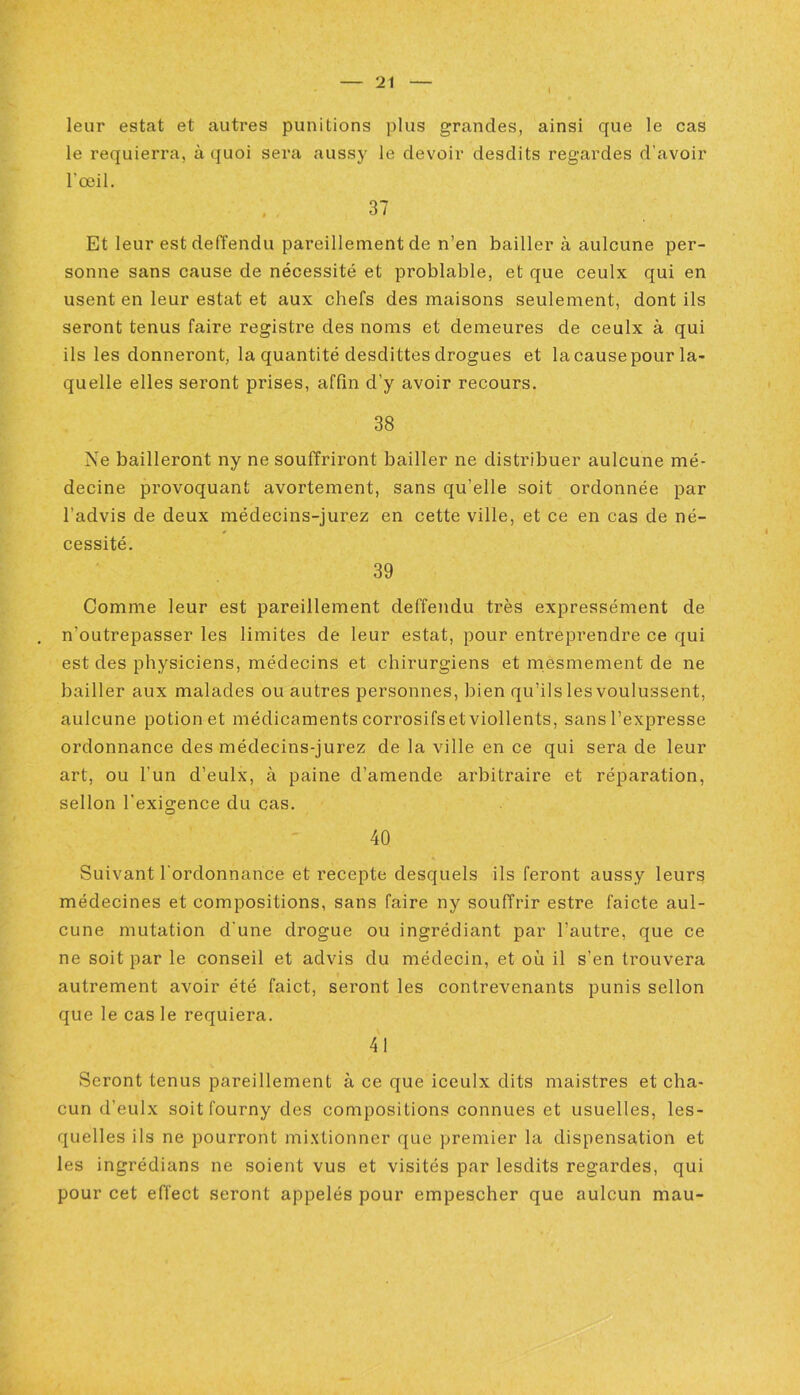 I leur estât et autres punitions plus grandes, ainsi que le cas le requierra, à quoi sera aussy le devoir desdits regardes d'avoir l’œil. 37 Et leur estdeffendu pareillement de n’en bailler à aulcune per- sonne sans cause de nécessité et problable, et que ceulx qui en usent en leur estât et aux chefs des maisons seulement, dont ils seront tenus faire registre des noms et demeures de ceulx à qui ils les donneront, la quantité desdittes drogues et la cause pour la- quelle elles seront prises, affln d’y avoir recours. 38 Ne bailleront ny ne souffriront bailler ne distribuer aulcune mé- decine provoquant avortement, sans qu’elle soit ordonnée par l’advis de deux médecins-jurez en cette ville, et ce en cas de né- cessité. 39 Comme leur est pareillement deffendu très expressément de n’outrepasser les limites de leur estât, pour entreprendre ce qui est des physiciens, médecins et chirurgiens et mesmement de ne bailler aux malades ou autres personnes, bien qu’ils les voulussent, aulcune potion et médicaments corrosifs et viollents, sans l’expresse ordonnance des médecins-jurez de la ville en ce qui sera de leur art, ou l’un d’eulx, à paine d’amende arbitraire et réparation, sellon l’exigence du cas. 40 Suivant l’ordonnance et recepte desquels ils feront aussy leurs médecines et compositions, sans faire ny souffrir estre faicte aul- cune mutation d’une drogue ou ingrédiant par l’autre, que ce ne soit par le conseil et advis du médecin, et où il s’en trouvera autrement avoir été faict, seront les contrevenants punis sellon que le cas le requiera. 41 Seront tenus pareillement à ce que iceulx dits maistres et cha- cun d’eulx soit fourny des compositions connues et usuelles, les- quelles ils ne pourront mixtionner que premier la dispensation et les ingrédians ne soient vus et visités par lesdits regardes, qui pour cet effect seront appelés pour empescher que aulcun mau-