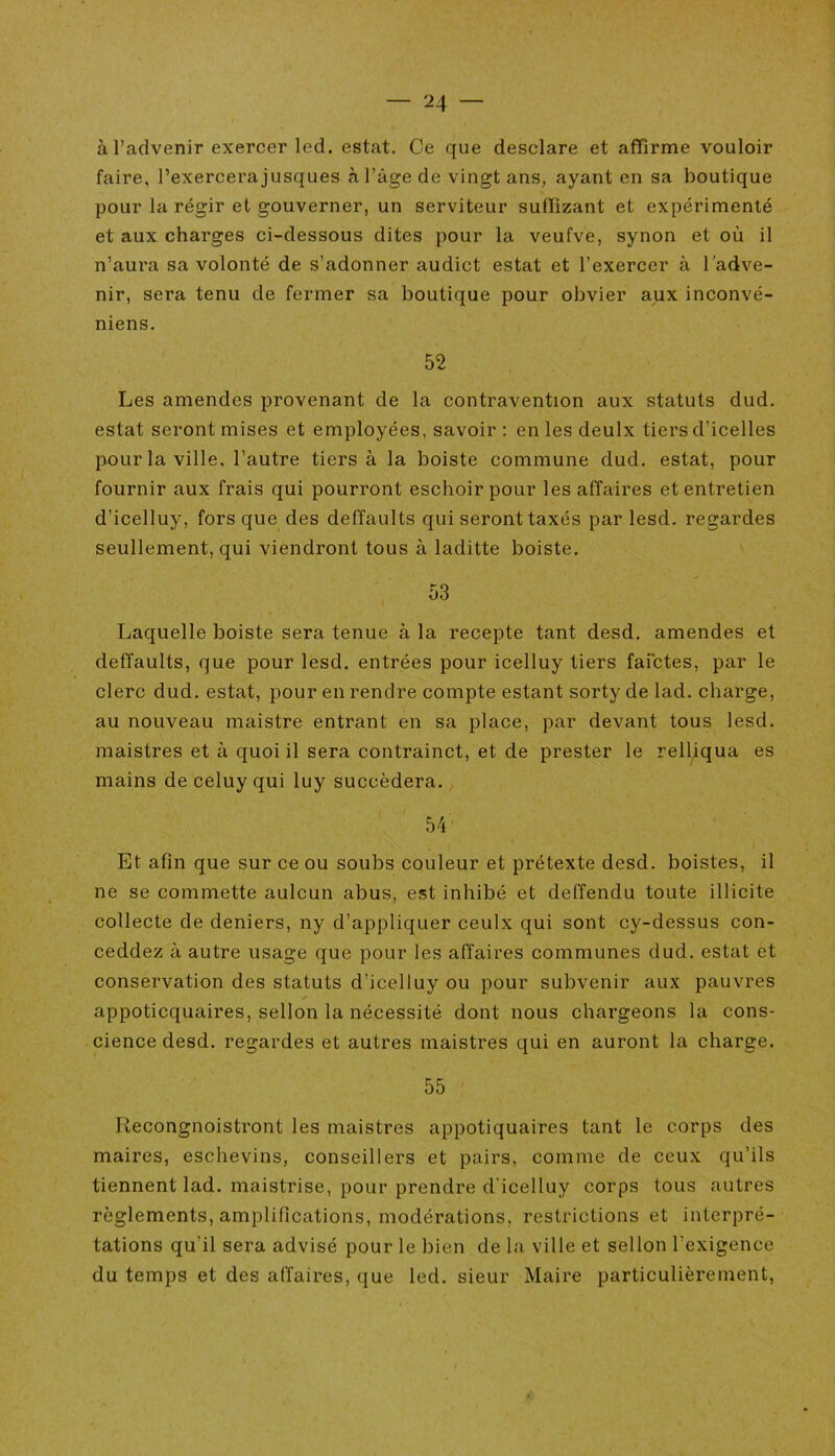 à l’advenir exercer led. estât. Ce que desclare et affirme vouloir faire, l’exercerajusques à l’âge de vingt ans, ayant en sa boutique pour la régir et gouverner, un serviteur suffizant et expérimenté et aux charges ci-dessous dites pour la veufve, synon et où il n’aura sa volonté de s’adonner audict estât et l’exercer à l’adve- nir, sera tenu de fermer sa boutique pour obvier aux inconvé- niens. 52 Les amendes provenant de la contravention aux statuts dud. estât seront mises et employées, savoir : en les deulx tiers d’icelles pour la ville, l’autre tiers à la boiste commune dud. estât, pour fournir aux frais qui pourront eschoir pour les affaires et entretien d’icelluy, fors que des deffaults qui seront taxés par lesd. regardes seullement, qui viendront tous à laditte boiste. 53 Laquelle boiste sera tenue à la recepte tant desd. amendes et deffaults, que pour lesd. entrées pour icelluy tiers fafctes, par le clerc dud. estât, pour en rendre compte estant sorty de lad. charge, au nouveau maistre entrant en sa place, par devant tous lesd. maistres et à quoi il sera contrainct, et de prester le relliqua es mains deceluyqui luy succédera. 54 Et afin que sur ce ou soubs couleur et prétexte desd. boistes, il ne se commette aulcun abus, est inhibé et deffendu toute illicite collecte de deniers, ny d’appliquer ceulx qui sont cy-dessus con- ceddez à autre usage que pour les affaires communes dud. estât et conservation des statuts d’icelluy ou pour subvenir aux pauvres appoticquaires, sellon la nécessité dont nous chargeons la cons- cience desd. regardes et autres maistres qui en auront la charge. 55 Recongnoistront les maistres appotiquaires tant le corps des maires, eschevins, conseillers et pairs, comme de ceux qu’ils tiennent lad. maistrise, pour prendre d’icelluy corps tous autres règlements, amplifications, modérations, restrictions et interpré- tations qu’il sera advisé pour le bien de la ville et sellon l’exigence du temps et des affaires, que led. sieur Maire particulièrement,