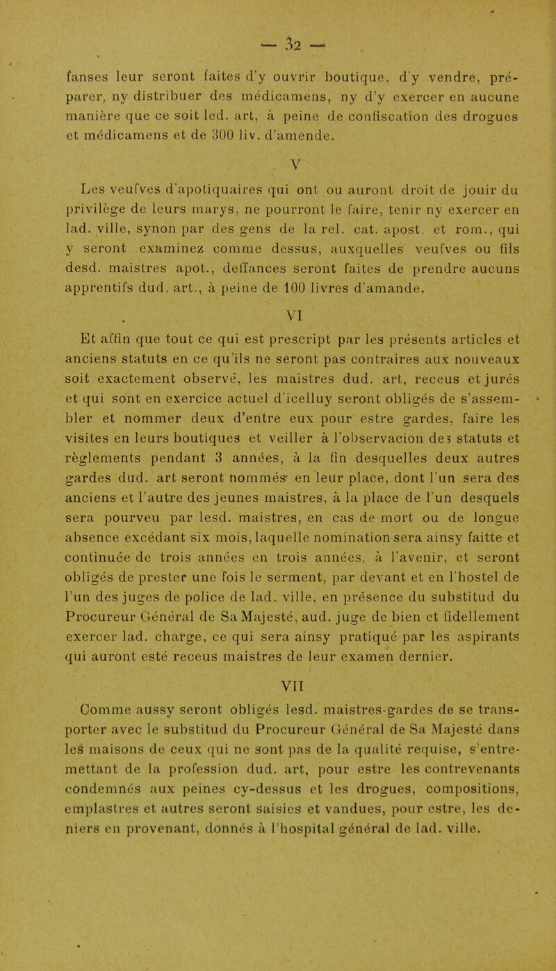 fan ses leur seront faites d'y ouvrir boutique, d'y vendre, pré- parer, ny distribuer des médicamens, ny d’y exercer en aucune manière que ce soit led. art, à peine de confiscation des drogues et médicamens et de 300 liv. d’amende. V Les veufves d'apotiquaires qui ont ou auront droit de jouir du privilège de leurs marys. ne pourront le faire, tenir ny exercer en lad. ville, synon par des gens de la rel. cat. apost. et rom., qui y seront examinez comme dessus, auxquelles veufves ou fils desd. maistres apot., del’fances seront faites de prendre aucuns apprentifs dud. art., à peine de 100 livres d'amande. VI Et affin que tout ce qui est prescript par les présents articles et anciens statuts en ce qu’ils ne seront pas contraires aux nouveaux soit exactement observé, les maistres dud. art, receus et jurés et qui sont en exercice actuel d icelluy seront obligés de s’assem- bler et nommer deux d’entre eux pour estre gardes, faire les visites en leurs boutiques et veiller à l'observacion des statuts et règlements pendant 3 années, à la fin desquelles deux autres gardes dud. art seront nommés1 en leur place, dont l'un sera des anciens et l’autre des jeunes maistres, à la place de l'un desquels sera pourveu par lesd. maistres, en cas de mort ou de longue absence excédant six mois, laquelle nomination sera ainsy faitte et continuée de trois années en trois années, à l’avenir, et seront obligés de prester une fois le serment, par devant et en l'hostel de l’un des juges de police de lad. ville, en présence du substitud du Procureur Général de Sa Majesté, aud. juge de bien et fidellement exercer lad. charge, ce qui sera ainsy pratiqué par les aspirants qui auront esté receus maistres de leur examen dernier. VII Comme aussy seront obligés lesd. maistres-gardes de se trans- porter avec le substitud du Procureur Général de Sa Majesté dans les maisons de ceux qui ne sont pas de la qualité requise, s’entre- mettant de la profession dud. art, pour estre les contrevenants condemnés aux peines cy-dessus et les drogues, compositions, emplastres et autres seront saisies et vandues, pour estre, les de- niers en provenant, donnés à l'hospital général de lad. ville.