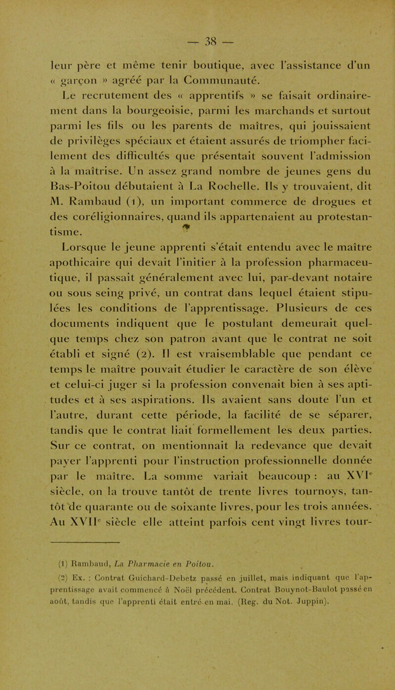 leur père et même tenir boutique, avec l’assistance d’un <( garçon » agréé par la Communauté. Le recrutement des « apprentifs » se faisait ordinaire- ment dans la bourgeoisie, parmi les marchands et surtout parmi les fils ou les parents de maîtres, qui jouissaient de privilèges spéciaux et étaient assurés de triompher faci- lement des difficultés que présentait souvent l’admission à la maîtrise. Un assez grand nombre de jeunes gens du Bas-Poitou débutaient à La Rochelle. Ils y trouvaient, dit M. Rambaud (l), un important commerce de drogues et des coréligionnaires, quand ils appartenaient au protestan- tisme. Lorsque le jeune apprenti s’était entendu avec le maître apothicaire qui devait l’initier à la profession pharmaceu- tique, il passait généralement avec lui, par-devant notaire ou sous seing privé, un contrat dans lequel étaient stipu- lées les conditions de l’apprentissage. Plusieurs de ces documents indiquent que le postulant demeurait quel- que temps chez son patron avant que le contrat ne soit établi et signé (2). Il est vraisemblable que pendant ce temps le maître pouvait étudier le caractère de son élève et celui-ci juger si la profession convenait bien à ses a pti- tudes et à ses aspirations. Us avaient sans doute l’un et l’autre, durant cette période, la facilité de se séparer, tandis que le contrat liait formellement les deux parties. Sur ce contrat, on mentionnait la redevance que devait payer l’apprenti pour l’instruction professionnelle donnée par le maître. La somme variait beaucoup : au XVL siècle, on la trouve tantôt de trente livres tournoys, tan- tôt de quarante ou de soixante livres, pour les trois années. Au XVIL siècle elle atteint parfois cent vingt livres tour- (1) Rambaud, La Pharmacie, en Poitou. (2) Ex. : Contrat Guichard-Debetz passé en juillet, mais indiquant que l’ap- prentissage avait commencé A Noël précédent. Contrat Rouynot-Raulot passé en août, tandis que l’apprenti était entré en mai. (Reg. du Not. Juppin).
