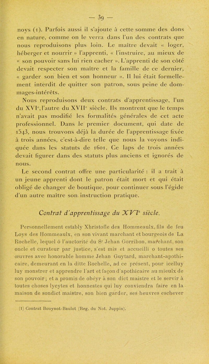 novs (i). Parfois aussi il s’ajoute à cette somme des dons en nature, comme on le verra dans l’un des contrats que nous reproduisons plus loin. Le maître devait « loger, héberger et nourrir » l’apprenti, « l’instruire, au mieux de « son pouvoir sans lui rien cacher », L’apprenti de son côté devait respecter son maître et la famille de ce dernier, « garder son bien et son honneur ». Il lui était formelle- ment interdit de quitter son patron, sous peine de dom- mages-intérêts. Nous reproduisons deux contrats d’apprentissage, l’un du XVIe,l’autre du XVIIe siècle. Ils montrent que le temps n’avait pas modifié les formalités générales de cet acte professionnel. Dans le premier document, qui date de 1043, nous trouvons déjà la durée de l’apprentissage fixée à trois années, c’est-à-dire telle que nous la voyons indi- quée dans les statuts de 1601. Ce laps de trois années devait figurer dans des statuts plus anciens et ignorés de nous. Le second contrat offre une particularité : il a trait à un jeune apprenti dont le patron était mort et qui était obligé de changer de boutique, pour continuer sous l’égide d’un autre maître son instruction pratique. Contrat d’apprentissage du JCVV siècle. Personnellement estably Xhristofle des Hommeaulx, fils de feu Loys des Hommeaulx, en son vivant marchant et bourgeois de La Rochelle, lequel ô l’auctorité du Sr Jehan Gorribon, mai'chant, son oncle et curateur par justice, s'est mis et accueilli o toutes ses œuvres avec honorable homme Jehan Guytard, marchant-apothi- caire, demeurant en la ditte Rochelle, ad ce présent, pour icelluy luy monstrer et apprendre l'art et façon d'apothicaire au mieulx de son pouvoir; et a promis de obéyr à son dict maistre et le servir à toutes choses lycytes et honnestes qui luy conviendra faire en la maison de sondict maistre, son bien garder, ses heuvres eschever (1) Contrat Bouynot-Baulot (Reg. du Not. Juppin).