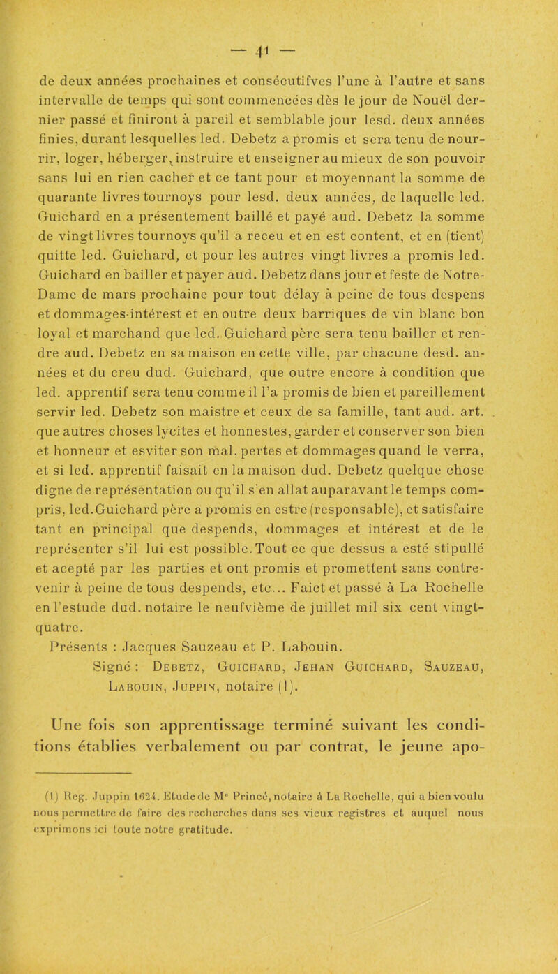 de deux années prochaines et consécutives l’une à l’autre et sans intervalle de temps qui sont commencées dès le jour de Nouël der- nier passé et finiront à pareil et semblable jour lesd. deux années finies, durant lesquelles led. Debetz a promis et sera tenu de nour- rir, loger, héberger, instruire et enseignerai! mieux de son pouvoir sans lui en rien cacher et ce tant pour et moyennant la somme de quarante livres tournoys pour lesd. deux années, de laquelle led. Guichard en a présentement baillé et payé aud. Debetz la somme de vingt livres tournoys qu’il a receu et en est content, et en (tient) quitte led. Guichard, et pour les autres vingt livres a promis led. Guichard en bailler et payer aud. Debetz dans jour et feste de Notre- Dame de mars prochaine pour tout délay à peine de tous despens et dommages-intérest et en outre deux barriques de vin blanc bon loyal et marchand que led. Guichard père sera tenu bailler et ren- dre aud. Debetz en sa maison en cette ville, par chacune desd. an- nées et du creu dud. Guichard, que outre encore à condition que led. apprentif sera tenu comme il l’a promis de bien et pareillement servir led. Debetz son maistre et ceux de sa famille, tant aud. art. que autres choses lvcites et honnestes, garder et conserver son bien et honneur et esviter son mal, pertes et dommages quand le verra, et si led. apprentif faisait en la maison dud. Debetz quelque chose digne de représentation ou qu'il s’en allat auparavant le temps com- pris, led.Guichard père a promis en estre (responsable), et satisfaire tant en principal que despends, dommages et intérest et de le représenter s’il lui est possible.Tout ce que dessus a esté stipullé et acepté par les parties et ont promis et promettent sans contre- venir à peine de tous despends, etc... Paict et passé à La Rochelle en l’estude dud. notaire le neufvième de juillet mil six cent vingt- quatre. Présents : Jacques Sauzeau et P. Labouin. Signé : Debetz, Guichard, Jehan Guichard, Sauzeau, Labouin, Juppin, notaire (I). Une fois son apprentissage terminé suivant les condi- tions établies verbalement ou par contrat, le jeune apo- (1) Ueg. Juppin 162i. Etude de M° Princë, notaire à La Rochelle, qui a bien voulu nous permettre de faire des recherches dans ses vieux registres et auquel nous exprimons ici toute notre gratitude.
