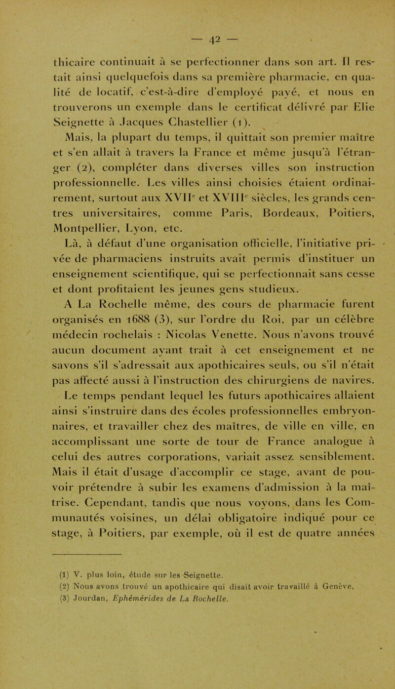 thicaire continuait à se perfectionner dans son art. Il res- tait ainsi quelquefois dans sa première pharmacie, en qua- lité de locatif, c’est-à-dire d’employé payé, et nous en trouverons un exemple dans le certificat délivré par Elie Seignette à Jacques Chastellier (1). Mais, la plupart du temps, il quittait son premier maître et s’en allait à travers la France et même jusqu’à l'étran- ger (2), compléter dans diverses villes son instruction professionnelle. Les villes ainsi choisies étaient ordinai- rement, surtout aux XVIIe et XVIIIe siècles, les grands cen- tres universitaires, comme Paris, Bordeaux, Poitiers, Montpellier, Lyon, etc. Là, à défaut d’une organisation officielle, l’initiative pri- vée de pharmaciens instruits avait permis d’instituer un enseignement scientifique, qui se perfectionnait sans cesse et dont profitaient les jeunes gens studieux. A La Rochelle même, des cours de pharmacie furent organisés en 1688 (3), sur l’ordre du Roi, par un célèbre médecin rochelais : Nicolas Venette. Nous n’avons trouvé aucun document ayant trait à cet enseignement et ne savons s’il s’adressait aux apothicaires seuls, ou s’il n'était pas affecté aussi à l'instruction des chirurgiens de navires. Le temps pendant lequel les futurs apothicaires allaient ainsi s’instruire dans des écoles professionnelles embryon- naires, et travailler chez des maîtres, de ville en ville, en accomplissant une sorte de tour de France analogue à celui des autres corporations, variait assez sensiblement. Mais il était d’usage d’accomplir ce stage, avant de pou- voir prétendre à subir les examens d’admission à la maî- trise. Cependant, tandis que nous voyons, dans les Com- munautés voisines, un délai obligatoire indiqué pour ce stage, à Poitiers, par exemple, où il est de quatre années (1) V. plus loin, étude sur les Seignette. (2) Nous avons trouvé un apothicaire qui disait avoir travaillé à Genève. (3) Jourdan, Ephémérides de. La Rochelle.