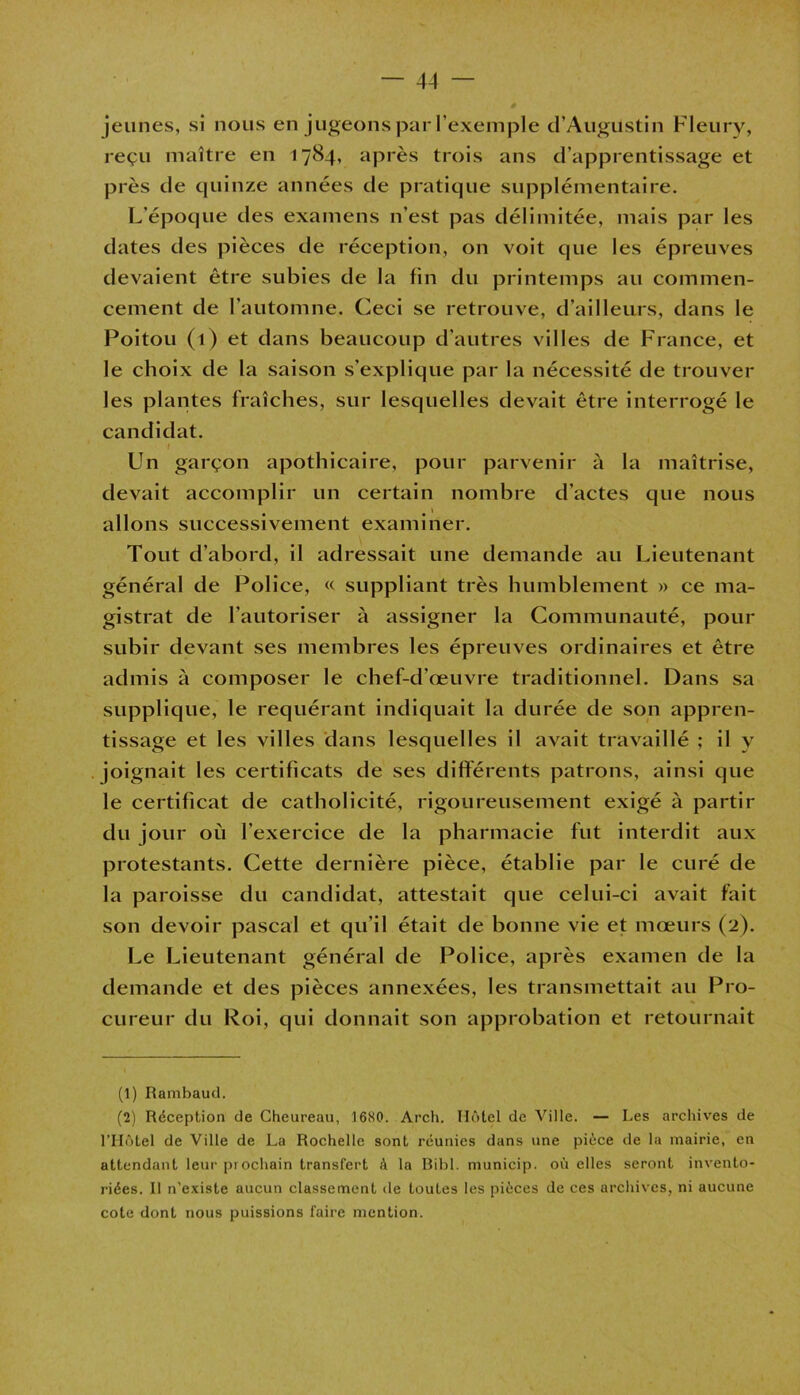 jeunes, si nous en jugeons par l’exemple d’Augustin Fleury, reçu maître en 1784, après trois ans d’apprentissage et près de quinze années de pratique supplémentaire. L’époque des examens n’est pas délimitée, mais par les dates des pièces de réception, on voit que les épreuves devaient être subies de la fin du printemps au commen- cement de l’automne. Ceci se retrouve, d’ailleurs, dans le Poitou (1) et dans beaucoup d’autres villes de France, et le choix de la saison s’explique par la nécessité de trouver les plantes fraîches, sur lesquelles devait être interrogé le candidat. I Un garçon apothicaire, pour parvenir à la maîtrise, devait accomplir un certain nombre d’actes que nous allons successivement examiner. Tout d’abord, il adressait une demande au Lieutenant général de Police, « suppliant très humblement » ce ma- gistrat de l’autoriser à assigner la Communauté, pour subir devant ses membres les épreuves ordinaires et être admis à composer le chef-d’œuvre traditionnel. Dans sa supplique, le requérant indiquait la durée de son appren- tissage et les villes dans lesquelles il avait travaillé ; il y joignait les certificats de ses différents patrons, ainsi que le certificat de catholicité, rigoureusement exigé à partir du jour où l’exercice de la pharmacie fut interdit aux protestants. Cette dernière pièce, établie par le curé de la paroisse du candidat, attestait que celui-ci avait fait son devoir pascal et qu’il était de bonne vie et mœurs (2). Le Lieutenant général de Police, après examen de la demande et des pièces annexées, les transmettait au Pro- cureur du Roi, qui donnait son approbation et retournait (1) Rambaud. (2) Réception de Cheureau, 1680. Arcli. Hôtel de Ville. — Les archives de l’Hôtel de Ville de La Rochelle sont réunies dans une pièce de la mairie, en attendant leur prochain transfert à la Bibl. municip. où elles seront invento- riées. Il n’existe aucun classement de toutes les pièces de ces archives, ni aucune cote dont nous puissions faire mention.
