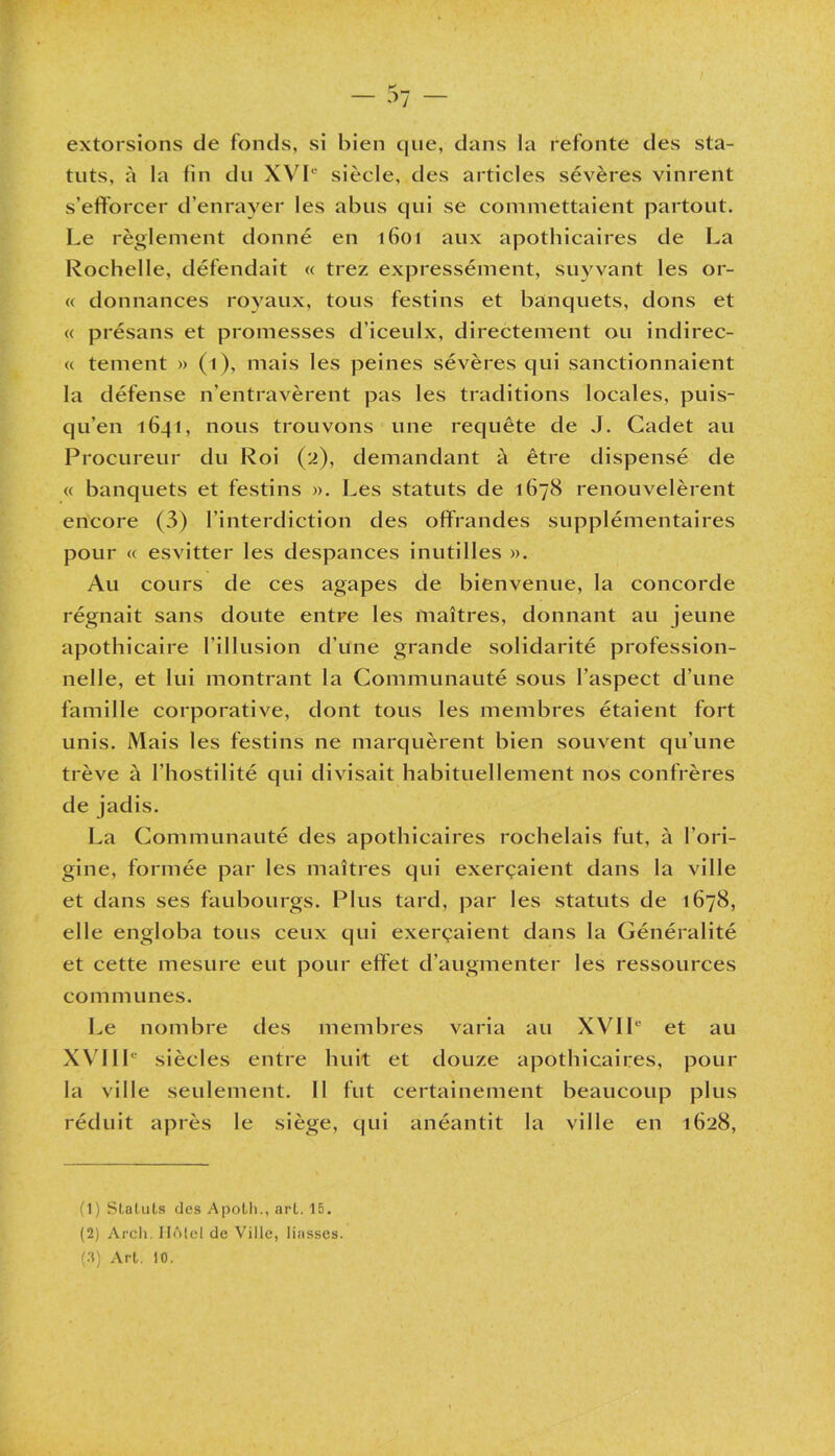 K _ extorsions de fonds, si bien que, dans la refonte des sta- tuts, à la fin du XVIe siècle, des articles sévères vinrent s’efforcer d’enrayer les abus qui se commettaient partout. Le règlement donné en 1601 aux apothicaires de La Rochelle, défendait « trez expressément, suyvant les or- « donnances royaux, tous festins et banquets, dons et « présans et promesses d’iceulx, directement ou indirec- « tement » (1), mais les peines sévères qui sanctionnaient la défense n’entravèrent pas les traditions locales, puis- qu’en 16_j 1, nous trouvons une requête de J. Cadet au Procureur du Roi (2), demandant à être dispensé de « banquets et festins ». Les statuts de 1678 renouvelèrent encore (3) l’interdiction des offrandes supplémentaires pour « esvitter les despances inutilles ». Au cours de ces agapes de bienvenue, la concorde régnait sans doute entre les maîtres, donnant au jeune apothicaire l'illusion d’une grande solidarité profession- nelle, et lui montrant la Communauté sous l’aspect d’une famille corporative, dont tous les membres étaient fort unis. Mais les festins ne marquèrent bien souvent qu’une trêve à l’hostilité qui divisait habituellement nos confrères de jadis. La Communauté des apothicaires rochelais fut, à l’ori- gine, formée par les maîtres qui exerçaient dans la ville et dans ses faubourgs. Plus tard, par les statuts de 1678, elle engloba tous ceux qui exerçaient dans la Généralité et cette mesure eut pour effet d’augmenter les ressources communes. Le nombre des membres varia au XVIIe et au XVIIIe siècles entre huit et douze apothicaires, pour la ville seulement. Il fut certainement beaucoup plus réduit après le siège, qui anéantit la ville en 1628, (1) Statuts des Apolh., arl. 15. (2) Arcli. IlfMcl de Ville, liasses. (3) Arl. 10.