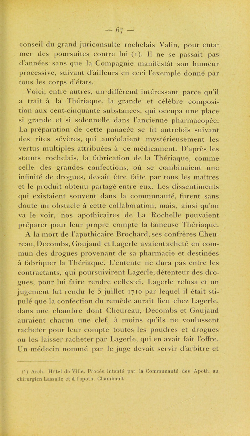 conseil du grand juriconsulte rochelais Valin, pour enta-^ mer des poursuites contre lui (1). Il ne se passait pas d années sans que la Compagnie manifestât son humeur processive, suivant d’ailleurs en ceci l’exemple donné par tous les corps d'états. Voici, entre autres, un différend intéressant parce qu’il a trait à la Thériaque, la grande et célèbre composi- tion aux cent-cinquante substances, qui occupa une place si grande et si solennelle dans l’ancienne pharmacopée. La préparation de cette panacée se fit autrefois suivant des rites sévères, qui auréolaient mystérieusement les vertus multiples attribuées à ce médicament. D’après les statuts rochelais, la fabrication de la Thériaque, comme celle des grandes confections, où se combinaient une infinité de drogues, devait être faite par tous les maîtres et le produit obtenu partagé entre eux. Les dissentiments qui existaient souvent dans la communauté, furent sans doute un obstacle à cette collaboration, mais, ainsi qu'on va le voir, nos apothicaires de La Rochelle pouvaient préparer pour leur propre compte la fameuse Thériaque. A la mort de l’apothicaire Brochard, ses confrères Cheu- reau, Decombs, Goujaud et Lagerle avaientacheté en com- mun des drogues provenant de sa pharmacie et destinées à fabriquer la Thériaque. L’entente ne dura pas entre les contractants, qui poursuivirent Lagerle, détenteur des dro- gues, pour lui faire rendre celles-ci. Lagerle refusa et un jugement fut rendu le 5 juillet 1710 par lequel il était sti- pulé que la confection du remède aurait lieu chez Lagerle, dans une chambre dont Cheureau, Decombs et Goujaud auraient chacun une clef, à moins qu’ils ne voulussent racheter pour leur compte toutes les poudres et drogues ou les laisser racheter par Lagerle, qui en avait fait l’offre. Un médecin nommé par le juge devait servir d’arbitre et (1) Arch. IIA tel de Ville. Procès intente par la Communauté des Apoth. au chirurgien Lassalle et à l’apoth. Chambault.