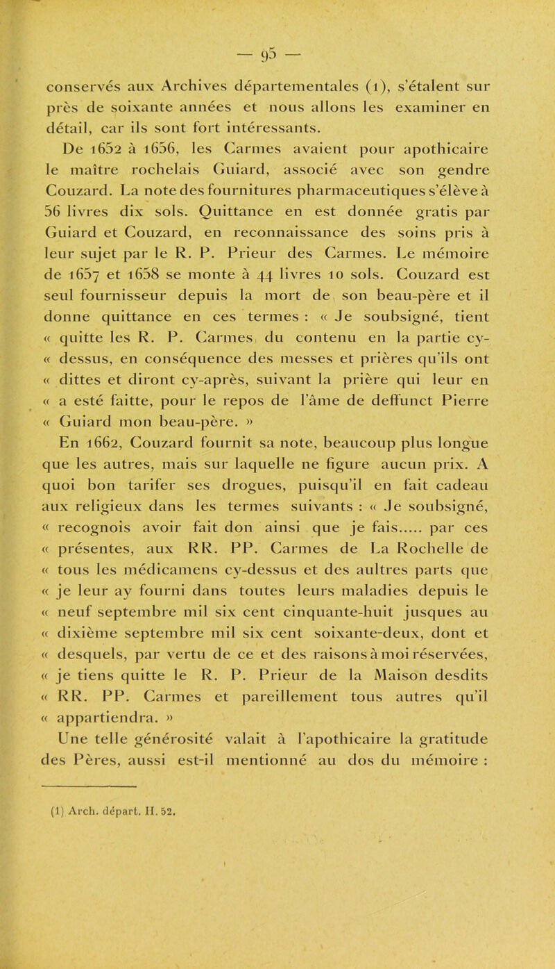 conservés aux Archives départementales (1), s’étalent sur près de soixante années et nous allons les examiner en détail, car ils sont fort intéressants. De 1602 à 1606, les Carmes avaient pour apothicaire le maître rochelais Guiard, associé avec son gendre Couzard. La note des fournitures pharmaceutiques s’élève à 56 livres dix sols. Quittance en est donnée gratis par Guiard et Couzard, en reconnaissance des soins pris à leur sujet par le R. P. Prieur des Carmes. Le mémoire de 1667 et i658 se monte à 44 livres 10 sols. Couzard est seul fournisseur depuis la mort de son beau-père et il donne quittance en ces termes : « Je soubsigné, tient « quitte les R. P. Carmes du contenu en la partie cy- « dessus, en conséquence des messes et prières qu’ils ont « dittes et diront cy-après, suivant la prière qui leur en « a esté faitte, pour le repos de l’âme de deffunct Pierre « Guiard mon beau-père. » En 1662, Couzard fournit sa note, beaucoup plus longue que les autres, mais sur laquelle ne figure aucun prix. A quoi bon tarifer ses drogues, puisqu’il en fait cadeau aux religieux dans les termes suivants : « Je soubsigné, « recognois avoir fait don ainsi que je fais par ces « présentes, aux RR. PP. Carmes de La Rochelle de « tous les médicamens cy-dessus et des aultres parts que « je leur ay fourni dans toutes leurs maladies depuis le « neuf septembre mil six cent cinquante-huit jusques au « dixième septembre mil six cent soixante-deux, dont et « desquels, par vertu de ce et des raisons à moi réservées, « je tiens quitte le R. P. Prieur de la Maison desdits « RR. PP. Carmes et pareillement tous autres qu’il « appartiendra. » Une telle générosité valait à l’apothicaire la gratitude des Pères, aussi est-il mentionné au dos du mémoire :