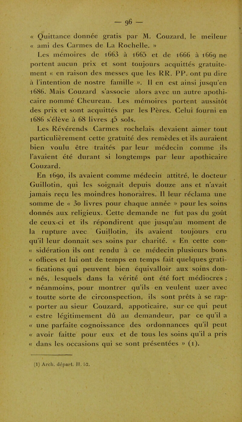 « Quittance donnée gratis par M. Couzard, le meileur « ami des Carmes de La Rochelle. » Les mémoires de l663 à 1663 et de 1666 à 1669 ne portent aucun prix et sont toujours acquittés gratuite- ment « en raison des messes que les RR. PP. ont pu dire à l’intention de nostre famille ». Il en est ainsi jusqu’en 1686. Mais Couzard s’associe alors avec un autre apothi- caire nommé Cheureau. Les mémoires portent aussitôt des prix et sont acquittés par les Pères. Celui fourni en 1686 s’élève à 68 livres 45 sols. Les Révérends Carmes rochelais devaient aimer tout particulièrement cette gratuité des remèdes et ils auraient bien voulu être traités par leur médecin comme ils l’avaient été durant si longtemps par leur apothicaire Couzard. En 1690, ils avaient comme médecin attitré, le docteur Guillotin, qui les soignait depuis douze ans et n’avait jamais reçu les moindres honoraires. Il leur réclama une somme de « 3o livres pour chaque année » pour les soins donnés aux religieux. Cette demande ne fut pas du goût de ceux-ci et ils répondirent que jusqu’au moment de la rupture avec Guillotin, ils avaient toujours cru qu’il leur donnait ses soins par charité. « En cette con- « sidération ils ont rendu à ce médecin plusieurs bons « offices et lui ont de temps en temps fait quelques grati- « fications qui peuvent bien équivalloir aux soins don- « nés, lesquels dans la vérité ont été fort médiocres ; « néanmoins, pour montrer qu’ils en veulent uzer avec « toutte sorte de circonspection, ils sont prêts à se rap- « porter au sieur Couzard, appoticaire, sur ce qui peut « estre légitimement dû au demandeur, par ce qu’il a « une parfaite cognoissance des ordonnances qu'il peut « avoir faitte pour eux et de tous les soins qu’il a pris « dans les occasions qui se sont présentées » (l).