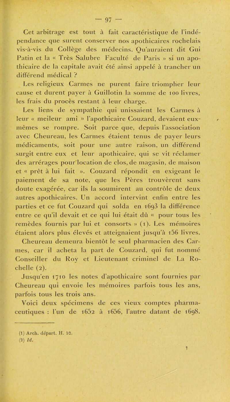 Cet arbitrage est tout à fait caractéristique de l’indé- pendance que surent conserver nos apothicaires rochelais vis-à-vis du Collège des médecins. Qu’auraient dit Gui Patin et la « Très Salubre Faculté de Paris » si un apo- thicaire de la capitale avait été ainsi appelé à trancher un différend médical ? Les religieux Carmes ne purent faire triompher leur cause et durent payer à Guillotin la somme de 100 livres, les frais du procès restant à leur charge. Les liens de sympathie qui unissaient les Carmes à leur « meileur ami » l’apothicaire Couzard, devaient eux- mêmes se rompre. Soit parce que, depuis l’association avec Cheureau, les Carmes étaient tenus de payer leurs médicaments, soit pour une autre raison, un différend surgit entre eux et leur apothicaire, qui se vit réclamer des arrérages pour'location de clos, de magasin, de maison et « prêt à lui fait ». Couzard répondit en exigeant le paiement de sa note, que les Pères trouvèrent sans doute exagérée, car ils la soumirent au contrôle de deux autres apothicaires. Un accord intervint enfin entre les parties et ce fut Couzard qui solda en 1693 la différence entre ce qu’il devait et ce qui lui était dû « pour tous les remèdes fournis par lui et consorts » (1). Les mémoires étaient alors plus élevés et atteignaient jusqu’à i56 livres. Cheureau demeura bientôt le seul pharmacien des Car- mes, car il acheta la part de Couzard, qui fut nommé Conseiller du Roy et Lieutenant criminel de La Ro- chelle (2). Jusqu’en 1710 les notes d’apothicaire sont fournies par Cheureau qui envoie les mémoires parfois tous les ans, parfois tous les trois ans. Voici deux spécimens de ces vieux comptes pharma- ceutiques : l’un de 16.02 à 1656, l’autre datant de 1698. (1) Arch. départ. H. 52. (2) ld. T