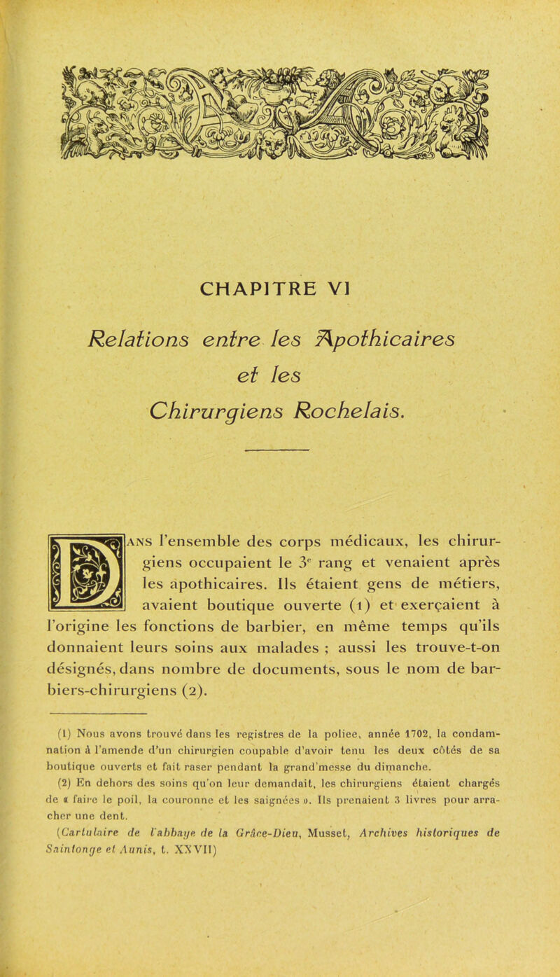 CHAPITRE VI Relations entre les Apothicaires et les Chirurgiens Rochelais. is l’ensemble des corps médicaux, les chirur- giens occupaient le 3e rang et venaient après les apothicaires. Ils étaient gens de métiers, avaient boutique ouverte (1) et exerçaient à l’origine les fonctions de barbier, en même temps qu’ils donnaient leurs soins aux malades ; aussi les trouve-t-on désignés, dans nombre de documents, sous le nom de bar- biers-chirurgiens (2). (L) Nous avons trouvé dans les registres de la poliee, année 1702, la condam- nation à l’amende d’un chirurgien coupable d’avoir tenu les deux côtés de sa boutique ouverts et fait raser pendant la grand’messe du dimanche. (2) En dehors des soins qu’on leur demandait, les chirurgiens étaient chargés de « faire le poil, la couronne et les saignées ». Ils prenaient 3 livres pour arra- cher une dent. (Cartulaire de l'abbaye de la Grâce-Dieu, Musset, Archives historiques de Snintonrje et Aunis, t. XXVII)