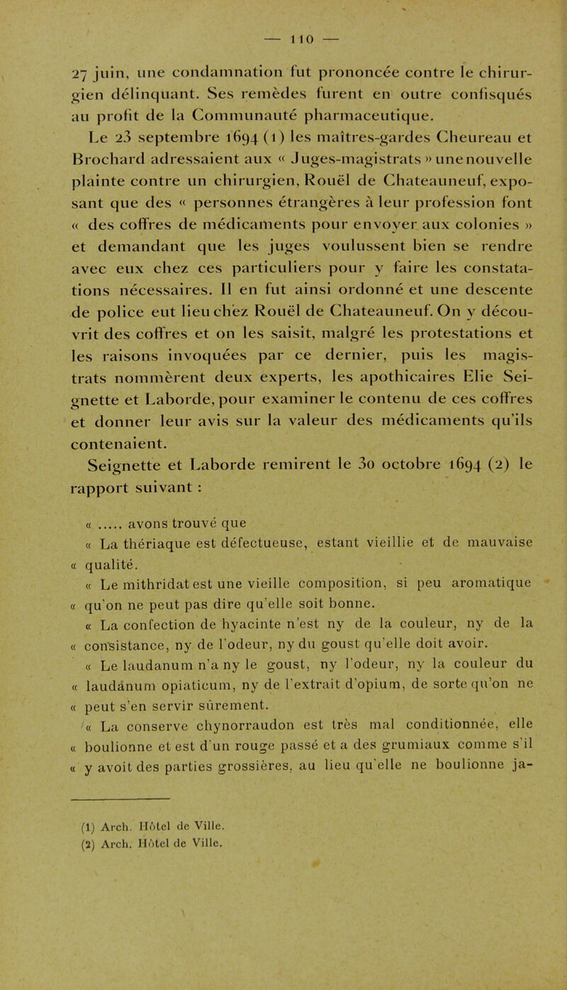 27 juin, une condamnation fut prononcée contre le chirur- gien délinquant. Ses remèdes furent en outre confisqués au profit de la Communauté pharmaceutique. Le 2a septembre 1694(1) les maîtres-gardes Cheureau et Brochard adressaient aux « Juges-magistrats » unenouvelle plainte contre un chirurgien, Rouël de Chateauneuf, expo- sant que des « personnes étrangères à leur profession font « des coffres de médicaments pour envoyer aux colonies » et demandant que les juges voulussent bien se rendre avec eux chez ces particuliers pour y faire les constata- tions nécessaires. Il en fut ainsi ordonné et une descente de police eut lieu chez Rouël de Chateauneuf. On y décou- vrit des coffres et on les saisit, malgré les protestations et les raisons invoquées par ce dernier, puis les magis- trats nommèrent deux experts, les apothicaires Elie Sei- gnette et Laborde, pour examiner le contenu de ces coffres et donner leur avis sur la valeur des médicaments qu'ils contenaient. Seignette et Laborde remirent le 3o octobre 1694 (2) le rapport suivant : « avons trouvé que « La thériaque est défectueuse, estant vieillie et de mauvaise « qualité. « Le mithridat est une vieille composition, si peu aromatique « qu’on ne peut pas dire qu’elle soit bonne. « La confection de hyacinte n’est ny de la couleur, ny de la « consistance, ny de l’odeur, ny du goust qu’elle doit avoir. « Le laudanum n’a ny le goust, ny l’odeur, ny la couleur du « laudanum opiaticum, ny de l’extrait d’opium, de sorte qu’on ne « peut s’en servir sûrement. « La conserve chynorraudon est très mal conditionnée, elle « bouffonne et est d’un rouge passé et a des grumiaux comme s'il « y avoit des parties grossières, au lieu qu’elle ne bouffonne ja- (1) Arch. Hôtel de Ville.