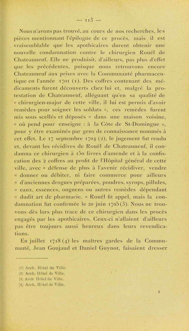 Nous n’avons pas trouvé, au cours de nos recherches, les pièces mentionnant l’épilogue de ce procès, mais il est vraisemblable cpie les apothicaires durent obtenir une nouvelle condamnation contre le chirurgien Rouël de Chateauneuf. Elle ne produisit, d’ailleurs, pas plus d’effet que les précédentes, puisque nous retrouvons encore Chateauneuf aux prises avec la Communauté pharmaceu- tique en l’année 1701 (1). Des coffres contenant des mé- dicaments furent découverts chez lui et, malgré la pro- testation de Chateauneuf, alléguant qu'en sa qualité de « chirurgien-major de cette ville, il lui est permis d’avoir remèdes pour soigner les soldats », ces remèdes furent mis sous scellés et déposés « dans une maison voisine, « où pend pour enseigne : à la Côte de St-Domingue », pour y être examinés par gens de connaissance nommés à cet effet. Le 17 septembre 1704 (2), le jugement fut rendu et, devant les récidives de Rouël de Chateauneuf, il con- damna ce chirurgien à i5o livres d’amende et à la confis- cation des 2 coffres au profit de l’Hôpital général de cette ville, avec « défense de plus à l’avenir récidiver, vendre « donner ou débiter, ni faire commerce pour ailleurs « d’anciennes drogues préparées, poudres, syrops, pii Iules, « eaux, essences, onguens ou autres remèdes dépendant « dudit art de pharmacie. » Rouël fit appel, mais la con- damnation fut confirmée le 20 juin 1700 (3). Nous ne trou- vons dès lors plus trace de ce chirurgien dans les procès engagés par les apothicaires. Ceux-ci n’allaient d’ailleurs pas être toujours aussi heureux dans leurs revendica- tions. En juillet 1718(4) les maîtres gardes de la Commu- nauté, Jean Goujaud et Daniel Guynot, faisaient dresser (1) Arch. Hôtel de Ville. (2) Arch. Hôtel de Ville. (3) Arch Hôtel de Ville.