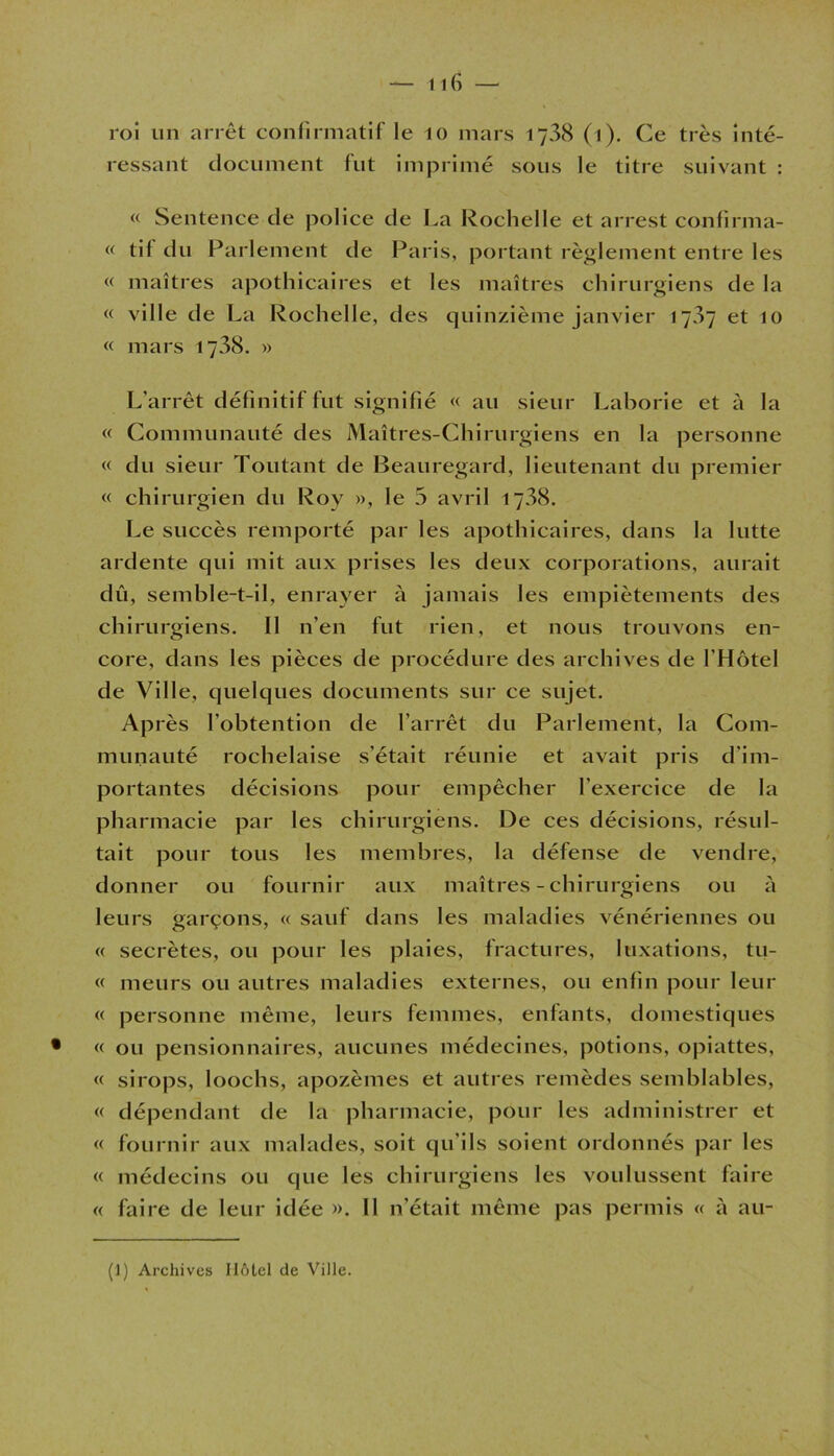 ressant document fut imprimé sous le titre suivant : « Sentence de police de La Rochelle et arrest confirma- « til du Parlement de Paris, portant règlement entre les « maîtres apothicaires et les maîtres chirurgiens de la « ville de La Rochelle, des quinzième janvier 1707 et 10 « mars 1738. » L’arrêt définitif fut signifié « au sieur Laborie et à la « Communauté des Maîtres-Chirurgiens en la personne « du sieur Toutant de Beauregard, lieutenant du premier « chirurgien du Roy », le 5 avril 1738. Le succès remporté par les apothicaires, dans la lutte ardente qui mit aux prises les deux corporations, aurait dû, semble-t-il, enrayer à jamais les empiètements des chirurgiens. Il n’en fut rien, et nous trouvons en- core, dans les pièces de procédure des archives de l’Hôtel de Ville, quelques documents sur ce sujet. Après l’obtention de l’arrêt du Parlement, la Com- munauté rochelaise s'était réunie et avait pris d'im- portantes décisions pour empêcher l’exercice de la pharmacie par les chirurgiens. De ces décisions, résul- tait pour tous les membres, la défense de vendre, donner ou fournir aux maîtres - chirurgiens ou à leurs garçons, « sauf dans les maladies vénériennes ou « secrètes, ou pour les plaies, fractures, luxations, tu- « meurs ou autres maladies externes, ou enfin pour leur « personne même, leurs femmes, enfants, domestiques « ou pensionnaires, aucunes médecines, potions, opiattes, « sirops, loochs, apozèmes et autres remèdes semblables, « dépendant de la pharmacie, pour les administrer et « fournir aux malades, soit qu'ils soient ordonnés par les « médecins ou que les chirurgiens les voulussent faire « faire de leur idée ». Il n’était même pas permis « à au-