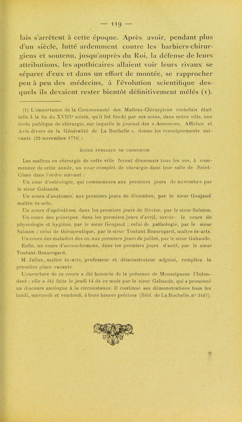 lais s’arrêtent à cette époque. Après avoir, pendant plus d’un siècle, lutté ardemment contre les barbiers-chirur- giens et soutenu, jusqu’auprès du Roi, la défense de leurs attributions, les apothicaires allaient voir leurs rivaux se séparer d’eux et dans un effort de montée, se rapprocher peu à peu des médecins, à l’évolution scientifique des- quels ils devaient rester bientôt définitivement mêlés (1). (1) L’importance de la Communauté des Maîtres-Chirurgiens rochelais était telle à la fin du XVIIIe siècle, qu’il fut fondé par ses soins, dans notre ville, une école publique de chirurgie, sur laquelle le journal des « Annonces, Affiches et Avis divers de la Généralité de La Rochelle », donne les renseignements sui- vants (22 novembre 1776) : ÉCOLE PUBLIQUE DE CHIHURGIE Les maîtres en chirurgie de cette ville feront désormais tous les ans, à com- mencer de cette année, un cour complet de chirurgie dans leur salle de Saint- Côme dans l'ordre suivant : Un cour d’ostéologie, qui commencera aux premiers jours de novembre par le sieur Gabaude. Un cours d’anatomie, aux premiers jours de décembre, par le sieur Goujaud maître ès-arts. Un cours d’opérations, dans les premiers jours de février, par le sieur Salmon. Un cours des principes, dans les premiers jours d’avril, savoir: le cours de physiologie et hygiène, par le sieur Goujaud ; celui de pathologie, par le sieur Salmon ; celui de thérapeutique, par le sieur Toutant Beauregard, maître ès-arts. Un cours des maladies des os, aux premiers jours de juillet, par le sieur Gabaude. Enfin, un cours d’accouchemens, dans les premiers jours d'août, par le sieur Tout an t-Beauregard. M. Jallan, maître ès-arts, professeur et démonstrateur adjoint, remplira la première place vacante. L’ouverture de ce cours a été honorée de la présence de Monseigneur l’Inten- dant ; elle a été faite le jeudi 14 de ce mois par. le sieur Gabaude, qui a prononcé un discours anologue à la circonstance. Il continue ses démonstrations tous les lundi, mercredi et vendredi, à trois heures précises (Bibl. de La Rochelle, n° 3407).