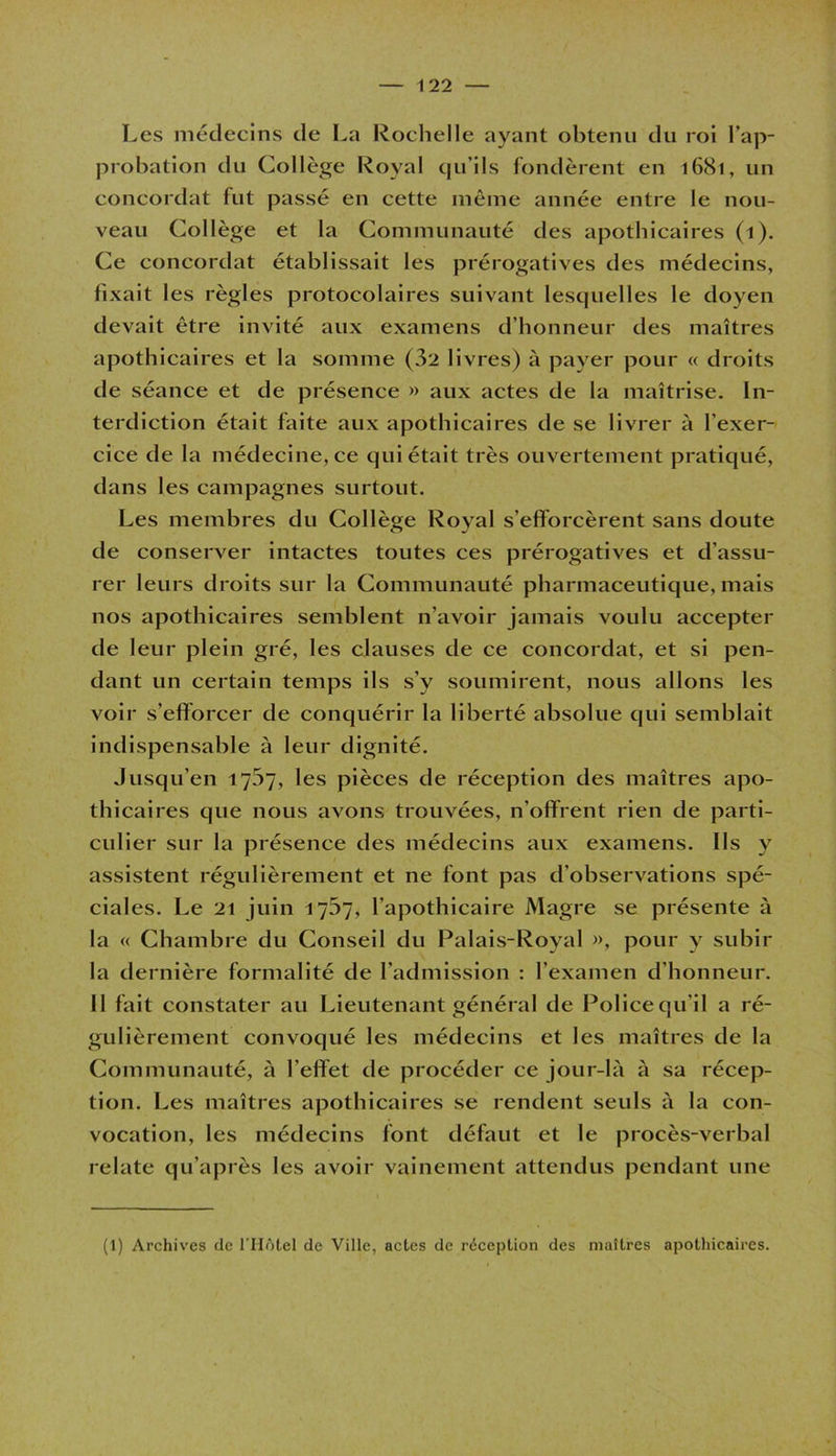 Les médecins de La Rochelle ayant obtenu du roi l’ap- probation du Collège Royal qu’ils fondèrent en 1681, un concordat fut passé en cette même année entre le nou- veau Collège et la Communauté des apothicaires (1). Ce concordat établissait les prérogatives des médecins, fixait les règles protocolaires suivant lesquelles le doyen devait être invité aux examens d’honneur des maîtres apothicaires et la somme (32 livres) à payer pour « droits de séance et de présence » aux actes de la maîtrise. In- terdiction était faite aux apothicaires de se livrer à l’exer- cice de la médecine, ce qui était très ouvertement pratiqué, dans les campagnes surtout. Les membres du Collège Royal s’efforcèrent sans doute de conserver intactes toutes ces prérogatives et d’assu- rer leurs droits sur la Communauté pharmaceutique, mais nos apothicaires semblent n’avoir jamais voulu accepter de leur plein gré, les clauses de ce concordat, et si pen- dant un certain temps ils s’y soumirent, nous allons les voir s’efforcer de conquérir la liberté absolue qui semblait indispensable à leur dignité. Jusqu’en 1707, les pièces de réception des maîtres apo- thicaires que nous avons trouvées, n’offrent rien de parti- culier sur la présence des médecins aux examens. Ils y assistent régulièrement et ne font pas d’observations spé- ciales. Le 21 juin 1737, l’apothicaire Magre se présente à la « Chambre du Conseil du Palais-Royal », pour y subir la dernière formalité de l’admission : l’examen d’honneur. 11 fait constater au Lieutenant général de Police qu'il a ré- gulièrement convoqué les médecins et les maîtres de la Communauté, à l’effet de procéder ce jour-là à sa récep- tion. Les maîtres apothicaires se rendent seuls à la con- vocation, les médecins font défaut et le procès-verbal relate qu’après les avoir vainement attendus pendant une (1) Archives de l’Hôtel de Ville, actes de réception des maîtres apothicaires.