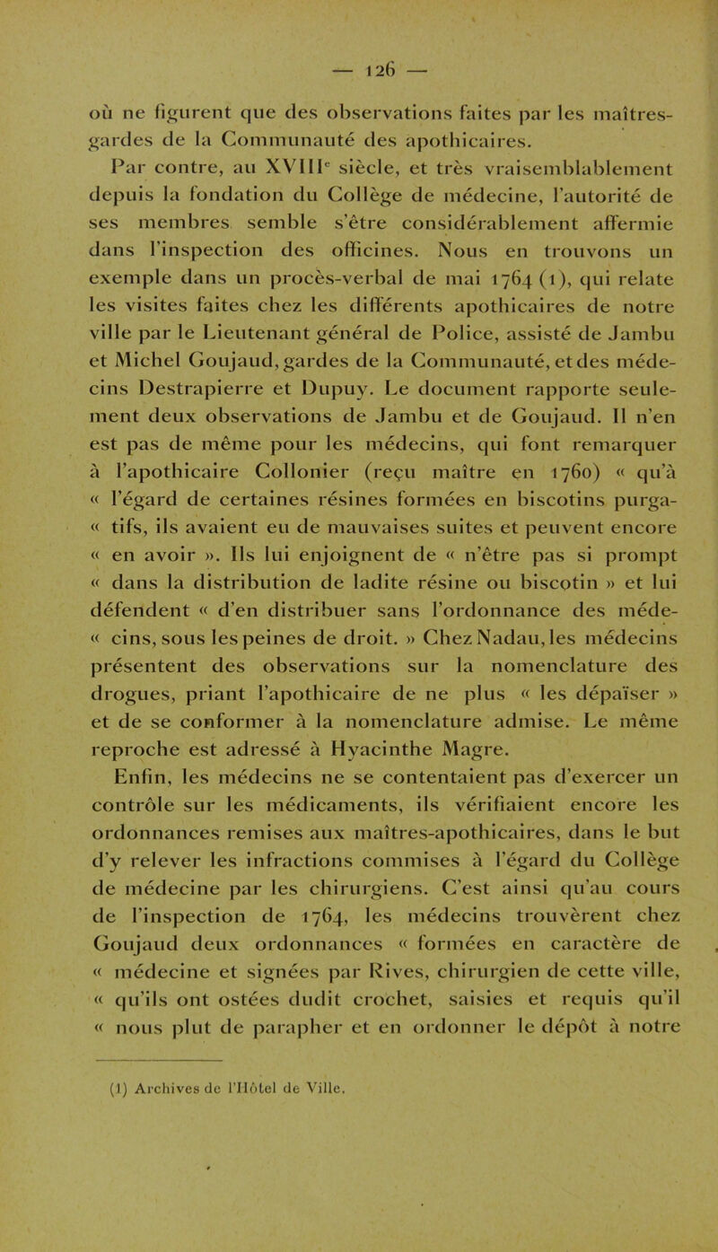 où ne figurent que des observations faites par les maîtres- gardes de la Communauté des apothicaires. Par contre, au XVIIIe siècle, et très vraisemblablement depuis la fondation du Collège de médecine, l’autorité de ses membres semble s’être considérablement affermie dans l'inspection des officines. Nous en trouvons un exemple dans un procès-verbal de mai 1764(1), qui relate les visites faites chez les différents apothicaires de notre ville par le Lieutenant général de Police, assisté de Jambu et Michel Goujaud, gardes de la Communauté, et des méde- cins Destrapierre et Dupuy. Le document rapporte seule- ment deux observations de Jambu et de Goujaud. Il n’en est pas de même pour les médecins, qui font remarquer à l’apothicaire Collonier (reçu maître en 1760) « qu’à « l’égard de certaines résines formées en biscotins purga- « tifs, ils avaient eu de mauvaises suites et peuvent encore « en avoir ». Ils lui enjoignent de « n’être pas si prompt « dans la distribution de ladite résine ou biscotin » et lui défendent « d’en distribuer sans l’ordonnance des méde- « cins, sous les peines de droit. » Chez Nadau, les médecins présentent des observations sur la nomenclature des drogues, priant l’apothicaire de ne plus « les dépaïser » et de se conformer à la nomenclature admise. Le même reproche est adressé à Hyacinthe Magre. Enfin, les médecins ne se contentaient pas d’exercer un contrôle sur les médicaments, ils vérifiaient encore les ordonnances remises aux maîtres-apothicaires, dans le but d'y relever les infractions commises à l’égard du Collège de médecine par les chirurgiens. C’est ainsi qu’au cours de l’inspection de 1764, les médecins trouvèrent chez Goujaud deux ordonnances « formées en caractère de « médecine et signées par Rives, chirurgien de cette ville, « qu’ils ont ostées dudit crochet, saisies et requis qu’il « nous plut de parapher et en ordonner le dépôt à notre