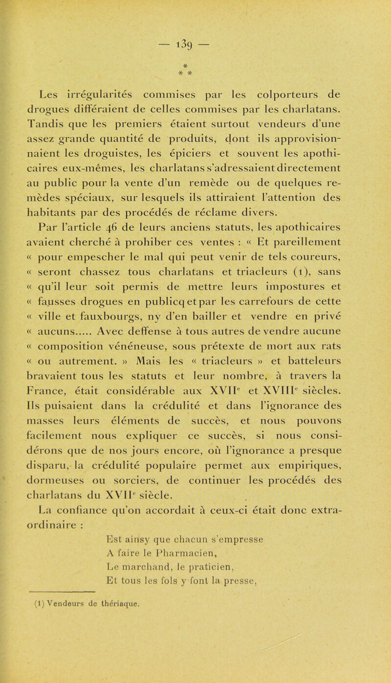 — i3ç) — * * * Les irrégularités commises par les colporteurs de drogues différaient de celles commises par les charlatans. Tandis que les premiers étaient surtout vendeurs d’une assez grande quantité de produits, dont ils approvision- naient les droguistes, les épiciers et souvent les apothi- caires eux-mêmes, les charlatans s’adressaient directement au public pour la vente d’un remède ou de quelques re- mèdes spéciaux, sur lesquels ils attiraient l’attention des habitants par des procédés de réclame divers. Par l’article 46 de leurs anciens statuts, les apothicaires avaient cherché à prohiber ces ventes : « Et pareillement « pour empescher le mal qui peut venir de tels coureurs, « seront chassez tous charlatans et triacleurs (1), sans « qu’il leur soit permis de mettre leurs impostures et « fausses drogues en publicqetpar les carrefours de cette « ville et fauxbourgs, ny d’en bailler et vendre en privé « aucuns Avec deffense à tous autres de vendre aucune « composition vénéneuse, sous prétexte de mort aux rats « ou autrement. » Mais les « triacleurs » et batteleurs bravaient tous les statuts et leur nombre, à travers la France, était considérable aux XVIIe et XVIIIe siècles. Ils puisaient dans la crédulité et dans l’ignorance des masses leurs éléments de succès, et nous pouvons facilement nous expliquer ce succès, si nous consi- dérons que de nos jours encore, où l’ignorance a presque disparu, la crédulité populaire permet aux empiriques, dormeuses ou sorciers, de continuer les procédés des charlatans du XVIIe siècle. La confiance qu’on accordait à ceux-ci était donc extra- ordinaire : Est ainsy que chacun s’empresse A faire le Pharmacien, Le marchand, le praticien, Et tous les fols y font la presse, (1) Vendeurs de thériaque.